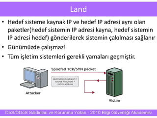 Land
• Hedef sisteme kaynak IP ve hedef IP adresi aynı olan
paketler(hedef sistemin IP adresi kayna, hedef sistemin
IP adresi hedef) gönderilerek sistemin çakılması sağlanır
• Günümüzde çalışmaz!
• Tüm işletim sistemleri gerekli yamaları geçmiştir.
 