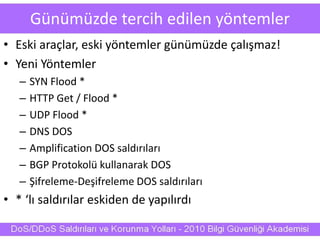 Günümüzde tercih edilen yöntemler
• Eski araçlar, eski yöntemler günümüzde çalışmaz!
• Yeni Yöntemler
– SYN Flood *
– HTTP Get / Flood *
– UDP Flood *
– DNS DOS
– Amplification DOS saldırıları
– BGP Protokolü kullanarak DOS
– Şifreleme-Deşifreleme DOS saldırıları
• * ‘lı saldırılar eskiden de yapılırdı
 