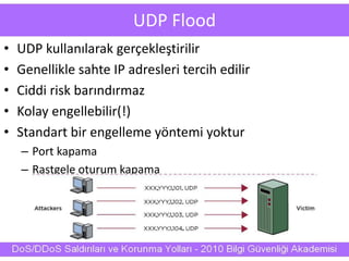 UDP Flood
• UDP kullanılarak gerçekleştirilir
• Genellikle sahte IP adresleri tercih edilir
• Ciddi risk barındırmaz
• Kolay engellebilir(!)
• Standart bir engelleme yöntemi yoktur
– Port kapama
– Rastgele oturum kapama
 