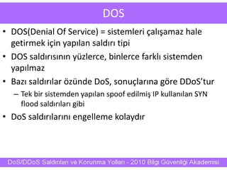 DOS
• DOS(Denial Of Service) = sistemleri çalışamaz hale
getirmek için yapılan saldırı tipi
• DOS saldırısının yüzlerce, binlerce farklı sistemden
yapılmaz
• Bazı saldırılar özünde DoS, sonuçlarına göre DDoS’tur
– Tek bir sistemden yapılan spoof edilmiş IP kullanılan SYN
flood saldırıları gibi
• DoS saldırılarını engelleme kolaydır
 