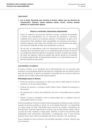 Decidimos cómo manejar nuestros
recursos con responsabilidad
Educación Secundaria
2.° grado
9
1.	 Lee el texto. Recuerda que, durante la lectura, debes usar las técnicas de
comprensión. Subraya, extrae palabras claves, circula. Incluso, puedes
elaborar un organizador gráfico.
Ahorro e inversión; decisiones importantes
Como ya sabemos, las personas tenemos muchas y diversas necesidades
y deseos que satisfacemos con el consumo de productos o servicios,
cuidando de no caer en un consumo excesivo e innecesario, es decir, en el
consumismo. Para satisfacer estas necesidades, las personas recurrimos a
nuestros ingresos, pero estos son limitados, por lo que tenemos que elegir
qué consumir dejando de lado otros productos o servicios.
Tal vez aún no entendemos cuál es la importancia del ahorro, por eso es
necesario que conozcamos qué es y su importancia para el futuro. El ahorro
es la diferencia entre los ingresos y los gastos; es decir, el dinero que resulta
de restar los ingresos, menos los gastos que hemos tenido en un periodo
de tiempo determinado. El presupuesto familiar es el instrumento que nos
permite identificar este ahorro.
¿Que harás?
Las familias y el ahorro
El ahorro familiar es el resultado de la administración de los recursos para
satisfacer las necesidades básicas de todos los integrantes de una familia. Para el
caso de las familias, el ahorro es también el resultado de no consumir todos los
ingresos; eso se logra reduciendo algunos gastos.
Estrategias para el ahorro:
•	 Evitar las compras compulsivas, es decir, que solo se debe adquirir lo que se
necesita y no lo que parece barato.
•	 Analizar los precios y comparar quién ofrece mejor calidad de productos y
descuentos.
•	 No guiarse por la marca del producto, sino por la necesidad que se quiere
cubrir.
•	 Valorar el ahorro energético, pues la electricidad, gas o cualquier tipo de
combustible tienen un costo.
El ahorro puede ser informal cuando la persona guarda su dinero en casa, o formal,
cuando la persona guarda su dinero en una entidad financiera. Lo importante
en ambos casos es estar informados para conocer los riesgos o beneficios de
esta decisión. Igual de importante es conocer que se ahorra para cumplir metas,
ya sean de corto, mediano o largo plazo. Además, el ahorro nos permite estar
preparados ante situaciones imprevistas o emergencias, por lo que ahorrar
requiere tener claro cuál es el propósito del ahorro, decidir y ser constantes.
Pero el desafío no solo es ahorrar, sino también aprender a invertir. Veamos qué
es la inversión.
 