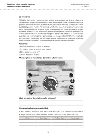 Decidimos cómo manejar nuestros
recursos con responsabilidad
Educación Secundaria
2.° grado
10
La inversión
Al hablar de invertir, nos referimos a utilizar una cantidad de dinero, esfuerzo o
tiempo en un proyecto o negocio con el fin de recuperarlo con intereses cuando se
generen ganancias. Es decir, es darle un uso productivo al dinero. Es necesario saber
que todos pueden invertir. Por ejemplo, una familia cuando empieza un negocio de
venta de productos de limpieza o una empresa cuando compra maquinaria para
aumentar su producción. Asimismo, debemos conocer los riesgos y beneficios de
invertir. Las inversiones pueden ser riesgosas porque no tenemos la seguridad de
que el dinero invertido genere ganancias o sea recuperado al 100 %. Por otro lado,
las inversiones pueden ser beneficiosas, porque si el proyecto o negocio en el que
se ha invertido tiene éxito, probablemente las ganancias sean elevadas.
Responde:
¿Ahora puedes decir qué es el ahorro?
¿Por qué es importante ahorrar e invertir?
¿Cómo debemos ahorrar?
¿En qué debemos invertir?
Ahora explica la importancia del ahorro y la inversión.
¿Qué nos quiere decir la infografía o imagen?
Ahora realiza la siguiente actividad:
•	 Haz una lista de metas. Marca con un X si son de corto, mediano o largo plazo.
•	 Elige una de ellas como meta de ahorro. Explica la razón de tu elección.
Metas Corto plazo Mediano plazo Largo plazo
 