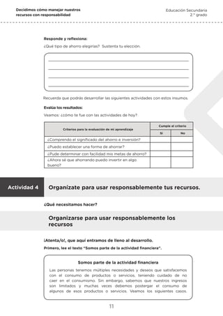 Decidimos cómo manejar nuestros
recursos con responsabilidad
Educación Secundaria
2.° grado
11
Responde y reflexiona:
¿Qué tipo de ahorro elegirías? Sustenta tu elección.
Recuerda que podrás desarrollar las siguientes actividades con estos insumos.
Evalúa los resultados:
Veamos: ¿cómo te fue con las actividades de hoy?
Criterios para la evaluación de mi aprendizaje
Cumple el criterio
Sí No
¿Comprendo el significado del ahorro e inversión?
¿Puedo establecer una forma de ahorrar?
¿Pude determinar con facilidad mis metas de ahorro?
¿Ahora sé que ahorrando puedo invertir en algo
bueno?
Organizarse para usar responsablemente los
recursos
Organízate para usar responsablemente tus recursos.
Actividad 4
¡Atenta/o!, que aquí entramos de lleno al desarrollo.
Primero, lee el texto “Somos parte de la actividad financiera”.
¿Qué necesitamos hacer?
Somos parte de la actividad financiera
Las personas tenemos múltiples necesidades y deseos que satisfacemos
con el consumo de productos o servicios, teniendo cuidado de no
caer en el consumismo. Sin embargo, sabemos que nuestros ingresos
son limitados y muchas veces debemos postergar el consumo de
algunos de esos productos o servicios. Veamos los siguientes casos.
 