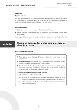 3
“Bienestar emocional y distanciamiento social”
Educación Secundaria
2.° grado
Recuerda
Nuestro reto es:
Elaborar una representación, un video, afiche u otra idea creativa donde propongas
el cuidado de tus emociones y las de tu familia con la finalidad de sobrellevar el
distanciamiento social, con responsabilidad y sentido crítico.
Antes de empezar:
•	 Organiza tu tiempo para el desarrollo de las actividades.
•	 Puedes finalizar cada una de ellas el mismo día o al siguiente. Avanza a tu
propio ritmo.
¡Espero que disfrutes mucho de este tiempo de aprendizaje en compañía de tu familia!
Elabora un organizador gráfico para sintetizar las
ideas de un texto.
Actividad 1
Qué necesitamos hacer?
1.	 Reconoce el texto titulado “Efectos del distanciamiento social en las
emociones”.
2.	 Observa el texto, fíjate si tiene título, imágenes u otros elementos. Antes
de leer, responde: ¿De qué podría tratar el texto?
3.	Lee el texto haciendo uso de las técnicas de la lectura (subrayado,
circulado, sumillado. Registra las palabras que no entiendas para que
puedas buscar su significado (palabras claves).
4.	 Responde luego a las siguientes preguntas:
4.1.	 ¿De qué se habla en el texto?
4.2.	 ¿Qué se dice de ello? ¿Qué datos y porcentajes se presentan en el
texto? ¿A qué problema hacen referencia los datos que se muestran?
4.3.	 ¿Por qué se puede afirmar que lo planteado en el texto es la misma
situación de Milagros?
 