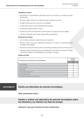 21
Conservamos los ecosistemas para una vida saludable
Educación Secundaria
2.o
grado
Textualizo mi lema
•	 Recuerda las características del lema que vas a escribir y las ideas que has
planificado.
•	 Primero, debes ordenar tus ideas para dar sentido a tu lema.
•	 Puedes comenzar por la acción o la cualidad.
•	 Luego debes decir lo que entiendes del eslogan.
•	 Finalmente, debes definir el lema.
•	 Escribe tu primer borrador de tu lema sobre la protección de las abejas.
•	 Verifica el sentido de tu frase: pregúntate qué significa.
Revisión de mi lema
•	 Lee tu lema y pinta los aspectos que lo requieren.
•	 Revisa el lema que has elaborado teniendo en cuenta la importancia del
cuidado de las abejas.
•	 Escribe la versión final de tu lema, recuerda que debes hacerlo con letra clara.
•	 Presenta ante tu familia el lema que acabas de crear de forma creativa. Tómale
una foto y envíalo por WhastApp a tus amigas y amigos.
Evalúo mi lema
Criterios para la evaluación de mi aprendizaje
Cumple el
criterio
Si No
Tiene sentido.
Causa impacto.
Es creativo.
Tiene mayúscula al inicio.
Tiene punto al final.
Transmite el propósito comunicativo.
Diseña una alternativa de solución tecnológica.
Actividad 6
Diseñar y evaluar una alternativa de solución tecnológica sobre
los alimentos y su relación con flujo de energía.
¿Qué necesitamos hacer?
¡Atenta/o!, que aquí entramos de lleno al desarrollo.
 