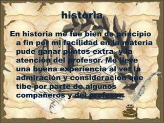 historia
En historia me fue bien de principio
 a fin por mi facilidad en la materia
 pude ganar puntos extra y la
 atención del profesor. Me lleve
 una buena experiencia al ver la
 admiración y consideración que
 tibe por parte de algunos
 compañeros y del profesor.
 