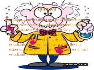 química
En química me di cuenta que todo lo que decien
 los profesores de secundaria era cierto, sobre
 no confiarnos y dar todo a pesar de el
 aburrimiento. Ya conocía al profesor y creo que
 lo decepcione pues el semestre pasado fui buen
 estudiante y este estuve muy mal me lleve la
 experiencia de estar al otro lado la de ser el mal
 estudiante y todo por estar juagando.
 