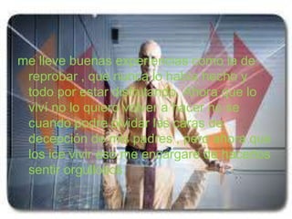 me lleve buenas experiencias como la de
 reprobar , que nunca lo había hecho y
 todo por estar disfrutando. Ahora que lo
 viví no lo quiero volver a hacer no se
 cuando podre olvidar las caras de
 decepción de mis padres , pero ahora que
 los ice vivir eso me encargare de hacerlos
 sentir orgullosos.
 