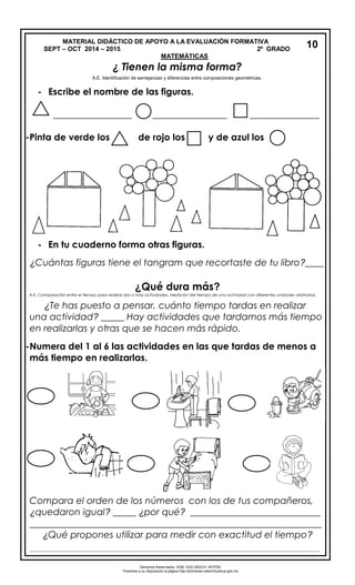 MATERIAL DIDÁCTICO DE APOYO A LA EVALUACIÓN FORMATIVA
SEPT – OCT 2014 – 2015 2º GRADO
MATEMÁTICAS
¿ Tienen la misma forma?
- Escribe el nombre de las figuras.
_________________ ________________ _______________
-Pinta de verde los de rojo los y de azul los
- Escribe el nombre de las figuras.
_________________ ________________ _______________
- En tu cuaderno forma otras figuras.
¿Cuántas figuras tiene el tangram que recortaste de tu libro?____
¿Qué dura más?
¿Te has puesto a pensar, cuánto tiempo tardas en realizar
una actividad? _____ Hay actividades que tardamos más tiempo
en realizarlas y otras que se hacen más rápido.
-Numera del 1 al 6 las actividades en las que tardas de menos a
más tiempo en realizarlas.
Compara el orden de los números con los de tus compañeros,
¿quedaron igual? _____ ¿por qué? ____________________________
_______________________________________________________________
¿Qué propones utilizar para medir con exactitud el tiempo?
____________________________________________________________________________________________________
10
Derechos Reservados. GOB. EDO.SEECH. MTPZN.
Ponemos a su disposición la página http://primarias.cetechihuahua.gob.mx
A.E. Identificación de semejanzas y diferencias entre composiciones geométricas.
A.E. Comparación entre el tiempo para realizar dos o más actividades. Medición del tiempo de una actividad con diferentes unidades arbitrarias.
 