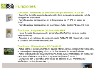 Funciones
Funciones : Módulo técnico DELTA 630 BT
. Actúa sobre el funcionamiento del equipo interior para el control de la ventilación,
la marcha/paro del equipo y el modo de funcionamiento verano/invierno.
. Activa individualmente la apertura/cierre de las rejillas motorizadas en función de
cada termostato de zona y de la programación ( hasta 6 zonas ).
. Compatible con la domótica(Detectores de apertura COX, Transmisores
telefónicos, central de alarmas,…)
Funciones : Termostato de ambiente radio por zona DELTA 630 TH
. Control de la rejilla motorizada en función de la temperatura ambiente y de la
consigna del termostato.
. Permite realizar derogaciones en la temperatura de +/- 3ºC en pasos de
0.5°C.
. Permite realizar derogaciones en los modos: Auto / Confort / Eco / Anti-hielo
Funciones : Programador DELTA 630 MASTER
. Hasta 6 zonas de programación semanal en Confort/Eco para los modos
invierno/verano.
. Asociado a un indicador de consumo Radio TYWATT 550 (Opcional), indica
el consumo eléctrico de la calefacción
 