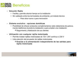 Beneficios
– Solución Radio
• Facilita y permite ahorrar tiempo en la instalación
• Sin cableado entre los termostatos de ambiente y el módulo técnico
- Para obra nueva o para renovación
– Sistema evolutivo : opciones domóticas
• Posibilidad de ofrecer productos complementarios radio (detectores de partura,
mando telefónico) durante la instalación o para ampliar una instalación
Seguimiento y fidelización de sus clientes
– Utilización con cualquier rejilla motorizada
• Permite instalar rejillas motorizadas de 12V / 24V contínuo o 230 V
• Libre elección del proveedor de rejillas motorizadas
Gracias a la alimentación independiente de las salidas para
rejilla motorizada
 