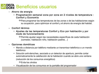 Beneficios usuarios
– Ahorro de energía
• Programación semanal zona por zona en 2 niveles de temperatura :
Confort y Economía
Para programar las temperaturas de las zonas o de las habitaciones según
su ocupación, para optimizar el confort y el ahorro de energía del habitat.
– Confort térmico
• Ajustes de las temperaturas Confort y Eco por habitación y por
modo de funcionamiento
Permite ajustar según las necesidades específicas de cada habitación
(comedor, habitación niño, habitación padres…)
– Opciones domóticas
• Mando a distancia por teléfono mediante un transmisor telefónico o un mando
telefónico
• Solución anti-deroches, asociado a un detector de apertura, permite cortar
automaticamente la calefacción de la habitación cuando se abre una ventana
(reducción de los consumos energético)
Evita los olvidos
• Visualización de los consumos en la pantalla del programador
 