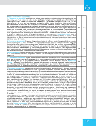 167
Etapa 4. Compartimos lo aprendido
1. Preparamos la exposición. Organicen los detalles de la exposición que se realizará en las próximas dos
clases: espacio, hora, mobiliario, orden en que participan, tiempo que tendrá cada expositor, invitación a
niños de otro grupo. Proponga un ensayo de la exposición y recuérdeles la importancia de hablar con voz
clara y fuerte, y de tener una buena postura para que el público pueda escucharlos claramente. Decidan
en qué momento es adecuado usar las tarjetas para captar el interés del auditorio y el lugar que ocuparán
los carteles o láminas. Motívelos y hágalos sentir seguros al momento de demostrar lo que han aprendido.
Consulte la Secuencia didáctica específica “¿Cómo hacer exposiciones orales?”, en la página 169 para que
tenga más información sobre lo que aprenderán los niños cuando les toque presentar y cuando les toque
escuchar a sus compañeros. Resuelva Cuaderno de Trabajo para realizar la práctica de lo trabajado en el
aula,organizando todo lo necesario para presentar la exposición e identificando las acciones que se realizan
a la hora de exponer y a la hora de ser parte del público en una exposición. Pautas para evaluar. Observe
cómo seleccionan y revisan la información,y si la redacción de sus notas,carteles o láminas es sencilla y clara.
También tome en cuenta el desenvolvimiento de los alumnos durante el ensayo y registre tanto sus fortalezas
como sus áreas de mejora.
104 157
2.Presentamos la exposición.Organice el espacio escolar donde se llevará a cabo la exposición de los trabajos
de los niños. Propicie un clima agradable y un espacio adecuado que ayude en la concentración del grupo,
recuerden el orden de participación y las reglas a seguir para garantizar que tanto los niños que exponen
como los que escuchan se concentren. Promueva que sus alumnos respeten los turnos de habla, invítelos a
formular preguntas pertinentes y a los expositores a contestarlas. Ayúdeles a recordar los acuerdos tomados
para participar en las exposiciones. Realice las actividades que se proponen en Cuaderno de Trabajo, y que
les serán de utilidad para la presentación de la exposición.
Pautas para evaluar.Observe el desempeño del grupo durante la exposición.Valore si escucharon atentamente
a sus compañeros,si formularon preguntas,si hablaron con claridad y si la información se presentó de manera
ordenada.
104 157
3.Comentamos lo aprendido.Siga la misma dinámica de la clase pasada y ajuste lo que considere necesario
para que las exposiciones de los niños sean de la mejor manera. En Cuaderno de Trabajo se presentan una
serie de preguntas que le apoyarán en la reflexión del trabajo realizado durante el proyecto. Pautas para
evaluar. Comente al grupo información relevante que registró a lo largo de estos días: los resultados de
sus esfuerzos y dedicación, lo que hacen bien y lo que se espera que mejoren. Cierre el proyecto con una
valoración de lo que les resultó más interesante, complicado, lo que gustó más y qué aprendieron.
105 158
Animales para recordar. Las leyendas son relatos conservados por la tradición oral (y después llevados a
lo escrito) de distintas comunidades y culturas. Algunos de estos relatos se refieren al origen del mundo, de
algún fenómeno de la naturaleza o de una comunidad. Otras leyendas aluden a eventos que ocurrieron en
un lugar y un tiempo histórico más o menos delimitado, pero se conservan por su interés y peculiaridad, más
que por ser comprobables históricamente.Algunas de éstas conservan elementos que desde una perspectiva
contemporánea son sobrenaturales. Platique con los niños sobre las figuras que es posible reconocer en la
luna cuando está llena. Comente que para varios pueblos del mundo es un conejo y que cuentan historias
para explicar este hecho. Lea para ellos la leyenda dos veces. Pídales que primero la escuchen y luego sigan
la lectura en su libro de texto. Organice una conversación sobre el contenido de la historia. Pregunte qué les
llamó la atención. Guíe la conversación a partir de las preguntas del libro de texto sobre las motivaciones de
los personajes. Fundamentalmente, propicie que comparen la actitud del conejo con la de otros animales de
cuentos o fábulas que, generalmente, mediante el ingenio, buscan evitar ser comidos por sus depredadores.
En cambio, en esta narración, el conejo se ofrece para ser comido. Oriente a los niños para que comprendan
que la actitud del conejo y el premio de Quetzalcóatl, reflejan el valor que algunos pueblos han concedido
al sacrificio y la generosidad. Lea con ellos la información en el libro de texto sobre Quetzalcóatl y apóyelos
para reconocer que,para los pueblos indígenas,se trataba de una divinidad que podía tomar forma humana
a voluntad.
Lea en Cuaderno deTrabajo p.157,inicia con una explicación de la estructura de las leyendas:son narraciones
de acontecimientos reales que se mezclan con la imaginación de quienes la cuentan y dan como resultado
narraciones fantásticas. Presenta una serie de preguntas que llevan a los alumnos a reflexionar sobre el
contenido de la leyenda y a interpretarla y finaliza con un recuadro de información sobre los verbos utilizados
en las narraciones: se usa el verbo conjugado en tiempo pasado. En los diálogos se usa el verbo en tiempo
presente. Pautas para evaluar. Valore las inferencias que hacen los niños sobre las motivaciones de los
personajes a partir de sus diálogos y acciones. Reconozca si logran acercarse a una reflexión intercultural al
comentar las motivaciones de los personajes.
103 158
 