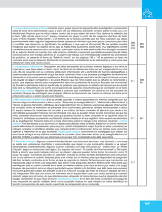 169
1.Lo que sabemos sobre el tema.Comente con el grupo que en los siguientes días investigarán y conversarán
sobre el tema de la electricidad y que, a partir de sus reflexiones, escribirán un texto sobre la vida con y sin
electricidad. Propicie que los niños hablen acerca de lo que saben del tema. Para detonar la reflexión, lea
el texto “¿De dónde viene la luz?” Luego conversen en grupo a partir de las preguntas del libro de texto.
Lean el texto titulado “Yerba Santa”, y al término de la lectura permita que los niños expresen sus ideas,
posteriormente relea algunos fragmentos donde aparezcan términos que sean poco conocidos para ellos
y posibilite que deduzcan su significado, los expliquen o que usen el diccionario. De ser posible muestre
imágenes que ilustren los objetos de los que se habla. Para la próxima sesión sería muy significativo contar
con testimonios de personas de la comunidad que hayan vivido sin este servicio eléctrico en algún momento
de su vida. En donde no cuenten con este servicio, contacten a personas que relaten experiencias de haber
conocido zonas con energía eléctrica. En Cuaderno de Trabajo con la finalidad de presentar las actividades
de práctica, se presenta el tema de “Telefonía móvil”, en las páginas 159 y 160 se presenta un texto de
contraste en el que se observan fácilmente las situaciones contrastantes de la telefonía fija y móvil, para que
reflexionen sobre este hecho social.
108
109
110
159
160
2. Comparamos información. Recuperen las ideas principales de la sesión anterior. Explique a los niños la
importancia que tiene releer un texto, ahora focalizando las diferencias entre vivir sin energía eléctrica y vivir
con ella. De acuerdo con su contexto, seleccione información útil y pertinente de fuentes bibliográficas o
audiovisuales que complemente lo que los niños comentan. Pida a sus alumnos que registren la información
necesaria en el recuadro que se muestra en el libro de texto.Asegure que todos escriban por sí mismos,aunque
con ayuda de algún compañero o de usted. Propicie que los niños sepan que su esfuerzo es reconocido y
que lo que expresan servirá para complementar ejercicios posteriores de escritura. Resuelva las actividades
de Cuaderno de Trabajo sobre el significado de palabras que aparecen en el texto,de manera que les resulte
más fácil su interpretación, así como la comparación de aspectos importantes que se contrastan en el texto.
Pautas para evaluar. Registre las dificultades y avances que manifiesten sus alumnos en los procesos de
escritura. Observe las estrategias que emplean al llenar la información del cuadro, si colocan los datos en el
orden adecuado y si piden ayuda para hacerlo.
111
160
161
3. Más ideas para nuestro texto. Si le es posible acceder a videos disponibles en internet, comparta con sus
alumnos algunos relacionados a temas como:“Así se vive sin energía eléctrica”,“Historia de la Electricidad”y
“Cómo se genera,transmite y distribuye la energía eléctrica”.En su defecto,seleccione algunas otras fuentes
de consulta como el testimonio de personas de la comunidad, periódicos, revistas, enciclopedias o libros.
En equipo revisen los materiales de consulta y en el libro de texto contesten el ejercicio que alude a las
actividades que pueden hacerse con electricidad y las que se pueden hacer sin ella. Cerciórese de que los
niños compilen información suficiente para que puedan escribir su texto completo en la siguiente clase. En
Cuaderno de Trabajo se presenta una tabla de doble entrada en el que registren datos nuevos recolectados
de su investigación. Presenta datos en la nota informativa sobre la “alergia a los teléfonos celulares”. ¿Cómo
apoyar? Para familiarizar a sus alumnos con las lecturas difíciles,relea los textos.Si bien en un primer momento
puede dificultarse la comprensión, poco a poco podrán interpretarlos mejor. Suscite en ellos curiosidad por
indagar, ayúdelos a identificar detalles que complementen la información, tome un tiempo para comentar,
explicar y reflexionar en lo que escribirán. Pautas para evaluar. Documente las estrategias que utilizan sus
alumnos al indagar en los distintos materiales de consulta cómo describen el uso de la energía eléctrica en
distintos ámbitos y cuáles son sus opiniones una vez que han comparado estos dos escenarios.
111 161
Animales chistosos. Algunos cuentos infantiles tienen una estructura recursiva: una situación o una frase
se repite con variaciones divertidas o sorprendentes que llegan a una conclusión abrupta o se siguen
desarrollando indefinidamente. Algunos cuentos infantiles con esta estructura son “Gallina fina” (o “Pollita
chiquita”, según su traducción del inglés),“Los zapatos del novio”,“El castillo de Chuchurumbel” o “Del topito
Birolo y todo lo que pudo haberle caído en la cabeza”. Algunos pueden tomar forma de canción como “El
piojo y la pulga”.“La historia del ratón en la tienda”,incluido en el libro de texto,también tiene esta estructura.
Lea a sus alumnos el cuento. Después, pida que lo lean por sí mismos para que respondan las preguntas
del libro de texto centradas en la forma en que se organiza la historia. Dé tiempo para que compartan sus
impresiones sobre el texto y las respuestas que dieron a las preguntas del libro. Oriente a los niños para que
identifiquen que el cuento consiste en la serie de intentos fallidos que hace el mono por matar a la pulga
después de que ésta lo pica en alguna parte del cuerpo, debido a la facilidad que ésta tiene para escapar
hacia otra parte del cuerpo del primate. Guíe a los niños en el juego de imitar al mono en equipos de tres a
seis integrantes. Pida que, por turnos, los miembros de un equipo lean cada una de las partes que cuentan
cómo la pulga pica al mono y lo que éste hace para atraparla; al mismo tiempo,que los integrantes del otro
equipo representen lo que hace el mono. Pautas para evaluar. En el libro de texto se plantea una pregunta
con respuesta de opción múltiple. Tiene como propósito evaluar en qué medida los niños identifican la
función comunicativa de este cuento, a partir de la comprensión de su contenido.
112
 