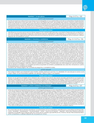 33
Apartado 1. Lo que pienso Pág.12 CT p. 105
¿Cómo guío el proceso?
Ayude a los alumnos a relacionar lo que observan en la fotografíacon sus cambios físicos y los de sus compañeros.Puede plantear
preguntas alternativas como ¿por qué un niño crece más rápido que otro?, ¿es posible que vuelvan a tener la misma estatura
que cuando tenían 4 o 5 años?, ¿por qué? Al terminar la reflexión en torno a las preguntas, aproveche la fotografía para trabajar
la diversidad entre las personas,resaltando la importancia de respetar las diferencias.Promuevaque los niños observen y analicen
este tema en función de las vivencias con sus compañeros, y no únicamente como un tema abstracto y ajeno a ellos. Resuelve el
CuadernodeTrabajop105,observelasilustracionesycontestelaspreguntas.Identifiqueloscambios yrelacioneconlasilustraciones.
Pautas para evaluar
Identifique las nociones que los alumnos tienen respecto a los cambios derivados de su crecimiento.Preste atención a si identifican
que han cambiado de primero a segundo; si reconocen que han cambiado en más aspectos y no únicamente en su estatura;
así como las ideas y argumentos que indican estos reconocimientos. Revise el Cuaderno de Trabajo en forma individual, califique
después de una puesta en común.
Apartado 2. Crecemos y cambiamos Pág.13-15 CT p. 106
¿Cómo guío el proceso?
Ayude a los alumnos a relacionar lo que observan en la fotografíacon sus cambios físicos y los de sus compañeros.Puede plantear
preguntas alternativas como ¿por qué un niño crece más rápido que otro?, ¿es posible que vuelvan a tener la misma estatura
que cuando tenían 4 o 5 años?, ¿por qué? Al terminar la reflexión en torno a las preguntas, aproveche la fotografía para trabajar
la diversidad entre las personas,resaltando la importancia de respetar las diferencias.Promuevaque los niños observen y analicen
este tema en función de las vivencias con sus compañeros, y no únicamente como un tema abstracto y ajeno a ellos. La rutina
de pensamiento Experimentemos contribuirá a la construcción de la noción de medición, al establecer comparaciones con una
unidad establecida de antemano como referencia. al establecer comparaciones con una unidad establecida de antemano
como referencia. Se propone que, en un primer momento, los niños discutan y acuerden en equipo una forma de medir su
estatura usando medidas no convencionales (listón o algo que tengan en el salón).Al compartir y escuchar a los demás, se darán
cuenta de la diversidad de posibilidades que existe en cuanto a unidades de medida e instrumentos de medición. Asimismo, es
importante que los alumnos descubran y externen que para compararse es necesario que todos los miembros de un equipo
apliquen los mismos criterios. Respecto a la implementación de la rutina de pensamiento Círculo de diálogo, guíe la discusión
con preguntas concretas,por ejemplo,¿cómo se sintieron al trabajar en equipo?;en sus respectivos equipos,¿todos participaron
de la misma manera?,¿cómo pueden mejorar el trabajo en equipo? Puede promover,con la sección flotante Visita la biblioteca,
que los alumnos investiguen y discutan sobre el cuidado de su cuerpo. Cuando pida a los niños realizar en casa las actividades
que se señalan en la página 15, considere que éstas se ajustarán al contexto y posibilidades de cada niño, tomando en cuenta
la diversidad de la composición familiar.
Cuaderno de Trabajo página 106, Conteste las preguntas y complete la tabla.
¿Cómo apoyar?
Para elegir el objeto que emplearán para medirse, pídales observar lo que hay a su alrededor. En caso de que no se les ocurra
ningún objeto, es recomendable sugerirles, por ejemplo, utilizar un lápiz o una agujeta.
Pautas para evaluar
Revise con los alumnos el registro de la medición de su estatura. Escuche las discusiones grupales generadas en los equipos de
trabajo e identifique si los alumnos logran comparar las medidas de los integrantes del equipo. Observe si su clasificación como
altos,bajos o medianos resultade la comparación de los registrosen su tabla.Al terminarsu trabajo,paraque empiecen a evaluarlo
ellos mismos, pregunte: ¿cómo pueden mejorar la forma de hacer sus mediciones? ¿Cómo pueden mejorar sus registros?, ¿y su
discusión en equipo? Revise el Cuaderno de Trabajo en forma individual,califique después de una puesta en común.
Apartado 3. ¿Cómo cambiamos con el tiempo? Pág.16 CT p. 107
¿Cómo guío el proceso?
Antesdecomenzaresimportanteexponerquecadaintegrantedel grupoesúnico,irrepetible,valiosoytieneunritmode crecimiento
y de cambio diferente. Para elegir el objeto que emplearán para medirse, pídales observar lo que hay a su alrededor. En caso de
que no se les ocurra ningún objeto, es recomendable sugerirles, por ejemplo, utilizar un lápiz o una agujeta. Utilice las fotografías
o las imágenes de la página 15 para reforzar la noción de cambio vinculado al crecimiento, y como modelo para que hablen
de sus propios cambios. Puede preguntarles cómo han cambiado desde que eran más pequeños, o bien, acortar el periodo de
comparación,por ejemplo,cómo han cambiado desde que entrarona la primaria.Haga preguntasparaguiarlos en la identificación
de cambios cada vez más específicos o menos evidentes, por ejemplo, la proporción entre el tamaño de la cabeza y el cuerpo.
Al final de la sesión, solicite a los alumnos realizar en casa la actividad de la página 19, ya que ésta será empleada en la siguiente
sesión. La actividad tiene como objetivo que los niños se impliquen en la búsqueda de información a través de distintas fuentes,
en este caso, su Cartilla Nacional de Salud. Aliente a los alumnos a realizar esta actividad con apoyo de sus padres y motívelos a
que hagan preguntas en torno a sus vacunas. Resuelva el Cuaderno de Trabajo página 107, Ordene las ilustraciones, escribe el
1 a lo que ocurrió primero y el 4 a lo más reciente. Lea la nota informativa y subraye lo que considere correcto.
Pautas para evaluar
Escuche el discurso de los alumnos durante las conversaciones con sus compañeros. Identifique el uso de referencias temporales
como:“de bebés”,“de pequeños”,“en primer grado”,“antes”,“hace mucho tiempo”,“después”,entre otras.Observeypidaque
expliquen los detalles de los dibujos para dar cuenta de los cambios que identifican en sí mismos. Revise intercambiando libros
entre compañeros y califique después de una puesta en común.
 