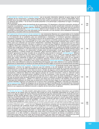 187
1. Recordamos cuentos, Acerca de los cuentos. Lee el recuadro informativo referente al guion largo en los
diálogos de las narraciones y contestan preguntas para recuperar la trama del cuento e interpretarlo. Para
finalizar lee el recuadro informativo sobre la estructura del cuento, recordando que en la estructura del cuento
se aprecian tres partes: 1º En el inicio es donde presentan a los personajes y especifican el lugar y el tiempo
de la narración.
2º El desarrollo, donde narran las aventuras de los personajes. 3º El desenlace o final de la narración, donde se
resuelven los problemas. ¿Cómo apoyar? Si hay niños a quienes les resultó complicado el llenado de la tabla,
realice la actividad de manera colectiva. Después, proponga la lectura de otro cuento para que los alumnos
lo trabajen individualmente. Pautas para evaluar.Valore en qué medida los niños identifican el problema que
enfrentan los personajes como eje articulador de las acciones y, en ese sentido, cómo establecen relaciones
temporales y causales entre los acontecimientos.
41
166
167
2. Imaginamos historias.Acerca de las narraciones. Las narraciones literarias son comprensibles en la medida
en que presentan una serie de acontecimientos encadenados temporal y causalmente,en torno al surgimiento
y a la resolución de un problema, pero son entretenidas e interesantes si contienen episodios sorpresivos,
novedosos,inesperados,en los que cambia la fortuna de los personajes,y que ponen en riesgo la continuidad
misma de la trama a favor de lo heterogéneo. Invite a sus alumnos a inventar cuentos propios y a compartirlos
por escrito. Proponga una conversación en la que surjan ideas sobre posibles historias para contar a otros
niños; pida que comenten por qué serían interesantes o divertidas. Proponga un espacio para que los niños
imaginen sus propias historias y escriban un esbozo en su libro de texto. Organice una plenaria en la que pida
a algunos niños que compartan sus ideas. Invite a los niños a profundizar en los elementos que conforman la
historia que imaginaron,llenando el cuadro de su libro de texto.Registre en Cuaderno de Trabajo el nombre del
cuento que va a redactar y cuál será la trama que escribirá.Después completa la tabla de doble entrada sobre
¿En qué lugar y tiempo se va a desarrollar? ¿Cuáles serán los personajes? ¿Cuál es el personaje principal?
¿Qué problema o conflicto tendrá que enfrentar? ¿Qué aventuras deberá vivir? ¿Qué objetos o amigos lo
ayudan? generando las ideas iniciales de los estudiantes para escribir la narración. ¿Cómo apoyar? Modele
con los niños la invención de una historia y escriba en el pizarrón o en un cartel, por medio de dictado al
docente, los elementos que tendrán que desarrollar para sus propias historias. ¿Cómo extender? Pida a los
niños que narren oralmente la historia que imaginaron y que valoren el efecto que causa en los oyentes.
Complete la tabla en la que registran las expresiones diferentes comúnmente empleadas en los cuentos al
iniciar la historia, para ir contando lo que ocurre y para terminar. Pautas para evaluar. En Valore la capacidad
de los niños para reflexionar sobre las características del lenguaje que suele utilizarse en los cuentos infantiles.
Realmente su desempeño al clasificar las frases del libro de texto según su función en la presentación de ideas.
121 168
3. Expresiones para escribir cuentos. Acerca del lenguaje en la literatura. El lenguaje escrito suele presentar
expresiones y formas de organizar el discurso que son distintas a las del lenguaje oral. Que los niños se
familiaricen con el uso de esas características de la literatura escrita forma parte de su proceso de formación
como lectores y escritores. Lea a los niños los inicios y finales de algunos cuentos infantiles que hayan leído y
en los que sean reconocibles algunas frases típicas de estos textos. Propicie que ellos mismos reconozcan sus
semejanzas y diferencias. Relea con ellos algunos pasajes de cuentos conocidos y llame su atención sobre
cómo se enlazan los acontecimientos mediante el uso de conectores y otros recursos. Por ejemplo, en “La
historia del ratón en la tienda” puede llamar la atención de los niños sobre las frases resaltadas en negritas:
Así que se levantó sobre las patas traseras estirando el hocico y soltando un silbido de alegría. Pero ¿con qué
debería empezar primero? […]Sabía y no sabía lo que tenía que comer primero.Y de repente, se hizo de día.
Proponga que clasifiquen las frases que se presentan en el libro de texto según el uso que pueden tener en los
cuentos infantiles. Organice una plenaria en la que los niños compartan, justifiquen y discutan sus respuestas.
Pautas para evaluar.Evalúe los progresos de sus alumnos durante la identificación de características comunes
de los distintos instructivos. ¿Se percatan de las semejanzas y diferencias? ¿Pueden nombrarlas y describirlas?
Estime si son capaces de sintetizar la función y objetivo de los instructivos en general.
122 169
Mi Libro de lecturas. En esta ocasión usted seleccionará un texto, de preferencia informativo, que considere
que puede ser de interés para sus alumnos. Éste puede ser de los materiales disponibles en su salón, en su
casa o en alguna página de internet. Prepare previamente preguntas relacionadas con el contenido del texto.
Después de leer puede generar otras a partir de las ideas de los niños. Antes de empezar la lectura, haga
algunos comentarios sobre cómo llegó ese material a sus manos o por qué se le ocurrió que podría interesar
a los niños. Haga preguntas para que imaginen el posible contenido del texto a partir del título. Por ejemplo,
puede plantear preguntas como las siguientes: ¿De qué creen que trate? ¿Por qué piensan eso? Si se trata de
un libro, puede preguntar: ¿Qué observan en la portada? ¿Por qué creen que aparezca esta imagen? ¿Leemos
la reseña que viene en la contracubierta?Tal vez con eso podamos tener una idea del contenido del texto.El libro
empieza hablando sobre… ¿qué más dirá? Después de la lectura, converse con sus alumnos para profundizar
en la comprensión del contenido. Puede hacer preguntas como las siguientes: ¿Se trató de lo que pensaban
antes de leer el texto? ¿Qué información nueva aprendimos con la lectura? A diferencia de otras ocasiones, los
niños no tendrán a la vista el texto mientras usted lee. Esto representa un reto diferente para la interpretación.
Si no recuerdan algunas partes del texto o si tienen dificultad para comprender algunos fragmentos, puede
volver a leer hasta que tengan las ideas más claras. Pida a sus alumnos que contesten las preguntas que se
encuentran en su libro de texto y compartan sus respuestas. En Cuaderno de Trabajo se presenta un texto
informativo para que los niños, antes de la lectura escriban de qué creen que trata y por qué piensa que será
así, luego el texto, y finaliza con preguntas que llevarán a reflexionar sobre su contenido y utilidad.
123
169
170
 
