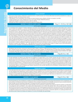 Conocimiento del Medio
34
Segundo
Grado
¿Cómo extender?
Para que los niños realicen diferentes comparaciones y clasificaciones con nivel de dificultad creciente puede llevar a cabo un
juego en el patio con instrucciones como:
• Identifiquen a los compañeros que tengan la misma estatura que ustedes y formen un equipo con ellos.
• Hagan equipos de cuatro integrantes en los que todos tengan diferente estatura.
• Aplaudan aquellos a quienes se les ha caído un diente.
• Brinquen los niños a quienes les crecieron los pies en el último año.
Apartado 4. Cuidemos nuestro cuerpo Pág.17 - 19 CT p. 107-108
¿Cómo guío el proceso?
La actividad de la página 17 ofrece ejemplos concretos para reflexionar acerca de las prácticas personales para cuidar la
salud. Invite a los alumnos a incluir en sus descripciones los conocimientos que ya han construido sobre el cuidado del cuerpo
con expresiones como “para alimentarse de manera saludable hay que incluir frutas y verduras en la dieta diaria” o “bañarse y
asearse las manos y dientes ayuda a mantener la higiene personal”. Promueva que relacionen los ejemplos de la página con lo
que ellos practican diariamente. Es necesario estar atentos y abrir un espacio para que expresen su situación y sus necesidades.
Guíelos para que propongan alternativas que estén a su alcance para hacer efectivo su derecho a la salud. Señale las prácticas
de autocuidado. El tema del cuidado durante la enfermedad que se aborda mediante la actividad de la página 18 permite
a los niños identificar situaciones concretas relacionadas con su derecho a la salud. Apoyar apoyar a los niños a construir una
visión del valor del derecho a la salud y lo que implica en su vida cotidiana. La vacunación, tema tratado en la página 19, es un
aspecto relevante del derecho a la salud. Guíe al grupo para que reconozca este hecho. En el aula puede retomar la actividad
que realizaron en casa con su Cartilla Nacional de Salud y promover que los alumnos comenten sus experiencias en torno a la
vacunación. Invítelos a reflexionar sobre la importancia de las vacunas para su salud y su relación con el cuidado del cuerpo.
Resuelva Cuaderno de Trabajo p. 107 - 108, identifica las acciones que realiza para cuidar tu cuerpo. Lea la nota informativa y
subraye lo que considere conveniente.Identifique los cuidados que realiza la familia.
Pautas para evaluar
Identifique qué acciones conocen los alumnos para cuidar su salud y cuáles practican. Indague si son capaces de reconocer
que, aunque muchas veces saben qué necesitan hacer para cuidarse, no siempre llevan a cabo estas acciones. Verifique si
reconocen que tienen derecho a la salud, y que las personas adultas con las que conviven tienen la responsabilidad de vigilar
su bienestar. Para ello puede preguntar quién o quiénes se encargan de cuidarse y cómo lo hacen.
Apartado 5. Integro mis aprendizajes Pág.20 CT p. 108
¿Cómo guío el proceso?
En este apartado se solicita a los niños que se imaginen sus rasgos físicos a los 10 años, porque de esta manera los cambios
pueden ser observados más fácilmente y no se refieren únicamente al incremento de su estatura.También se retoman aspectos
relacionados con la medición y el cuidado de la salud. Verifique si las respuestas de los niños integran propuestas lógicas sobre
la forma de comparar su estatura actual con la que tendrán a los 10 años, por ejemplo, al proponer conservar un registro de su
estatura en este momento,y emplear el mismo instrumento paramedirse en el futuro.Considere que es la primera ocasión en que
los alumnos realizan un trabajo para la Carpeta de actividades, por lo que se sugiere que explique detalladamente que en ésta
se guardarán algunos de los trabajos que realicen durante el ciclo escolar. Resuelva las actividades correspondientes a Integro
mis aprendizajes. Lo que aprendí.
Pautas para evaluar
En las descripciones de los alumnos,analice la relación que establecen entre cambios físicos y tiempo.Identifique su propuesta de
uso de medidas para determinar cuánto habrán crecido. Verifique si las acciones que proponen para cuidar su salud cumplen
con este objetivo y que sean factibles de realizarse porellos mismos,tomandoen consideraciónlas características de su contexto.
Indague su capacidad de argumentar al preguntarles por qué las acciones que mencionan se relacionan con el cuidado de
su cuerpo. Realice una heteroevaluación y registre sus resultados.
Apartado 6. Lo que aprendí Pág.21 CT p. 108
¿Cómo guío el proceso?
Porserlaprimerasecuenciadidáctica,expliquealosalumnoslafinalidadquetienenlaspreguntasdeestasección,porejemplo,que
lesayudarán a sintetizarlo que hicieron,aexpresarcómo se sintierondurantelas actividades o proponer nuevoscuestionamientos
sobre aquello que les interesaría aprender. Las preguntas están propuestas pararesponderse
de manera individual. Para potenciar el valor formativo de la evaluación, propicie que entre los alumnos revisen sus respuestas
a las preguntas de la actividad 1, las cuales están relacionadas con el tema del cambio físico. Esto puede ayudar a que los
alumnos se reconozcan como partícipes de la evaluación.De manera grupal,puede llevar a los alumnos a revisar sus respuestas
a las preguntas de la actividad 2, las cuales están relacionadas con valoraciones respecto al trabajo en equipo. Al momento de
socializarlas valoraciones,los alumnos podránidentificarque laevaluación tieneun carácter colectivo,lo cual lespermitirá tomar
decisiones para mejorar el trabajo en equipo en futuras actividades de aprendizaje.
 