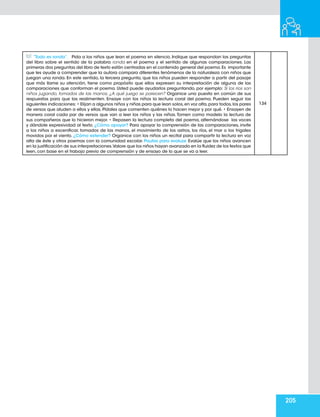 205
“Todo es ronda”. Pida a los niños que lean el poema en silencio. Indique que respondan las preguntas
del libro sobre el sentido de la palabra ronda en el poema y el sentido de algunas comparaciones. Las
primeras dos preguntas del libro de texto están centradas en el contenido general del poema.Es importante
que les ayude a comprender que la autora compara diferentes fenómenos de la naturaleza con niños que
juegan una ronda. En este sentido, la tercera pregunta, que los niños pueden responder a partir del pasaje
que más llame su atención, tiene como propósito que ellos expresen su interpretación de alguna de las
comparaciones que conforman el poema. Usted puede ayudarlos preguntando, por ejemplo: Si los ríos son
niños jugando, tomados de las manos, ¿A qué juego se parecen? Organice una puesta en común de sus
respuestas para que las realimenten. Ensaye con los niños la lectura coral del poema. Pueden seguir las
siguientes indicaciones: • Elijan a algunos niños y niñas para que lean solos,en voz alta,para todos,los pares
de versos que aluden a ellos y ellas. Pídales que comenten quiénes lo hacen mejor y por qué. • Ensayen de
manera coral cada par de versos que van a leer los niños y las niñas. Tomen como modelo la lectura de
sus compañeros que lo hicieron mejor. • Repasen la lectura completa del poema, alternándose las voces
y dándole expresividad al texto. ¿Cómo apoyar? Para apoyar la comprensión de las comparaciones, invite
a los niños a escenificar, tomados de las manos, el movimiento de los astros, los ríos, el mar o los trigales
movidos por el viento. ¿Cómo extender? Organice con los niños un recital para compartir la lectura en voz
alta de éste y otros poemas con la comunidad escolar. Pautas para evaluar. Evalúe que los niños avancen
en la justificación de sus interpretaciones.Valore que los niños hayan avanzado en la fluidez de los textos que
leen, con base en el trabajo previo de comprensión y de ensayo de lo que se va a leer.
134
 