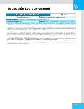215
EDUCACIÓN SOCIOEMOCIONAL CT p. 255
Dimensión: Autonomía Habilidad: Toma de decisiones y compromiso
Indicadores de logro: Identifica las causas y efectos en la toma de decisiones.
4. Entre todos podemos más Materiales: Xilófono, triángulo, campana, barra de tono, cuenco o tambor.
•	 Solicite a los alumnos que se sienten adoptando la postura de cuerpo de montaña (cabeza erguida, espalda derecha, cuerpo relajado, manos
sobre los muslos, ojos cerrados suavemente), toque un instrumento durante un minuto y pida que levanten la mano cuando el sonido deje de
escucharse. Compartir. Pida a varios niños que completen alguna de estas frases:“Me gusta cuando hace frío porque…” o “Me gusta cuando
hace calor porque…”. Invite una vez más a participar a los instructores de la sesión anterior. Pida a los estudiantes reunirse con los mismos
compañeros con los cuales trabajaron en la clase anterior; cada equipo mostrará al resto del grupo los avances que logró durante la semana de
práctica en cuanto al aprendizaje llevado a cabo, lo hará guiado por su instructor.
•	 Al final, guíe a los presentes en un breve ejercicio de gratitud. Pida a todos, niños y adultos, que se sienten adoptando la postura de cuerpo
de montaña. Solicite que hagan tres respiraciones y traigan a la mente a todas las personas que los ayudan a aprender algo nuevo (deles 15
segundos para hacerlo). Para concluir la práctica, toque un instrumento, pida que abran los ojos lentamente y que en voz alta digan “gracias”.
•	 Invite una vez más a participar a los instructores de la sesión anterior. Pida a los estudiantes reunirse con los mismos compañeros con los cuales
trabajaron en la clase anterior; cada equipo mostrará al resto del grupo los avances que logró durante la semana de práctica en cuanto al
aprendizaje llevado a cabo, lo hará guiado por su instructor.
•	 Comunidad de diálogo.Pida a los alumnos que respondan lo siguiente: ¿cómo sé que aprendí? ¿Cómo puedo demostrar mi aprendizaje? ¿Cómo
puedo mejorar mis aprendizajes? ¿Cómo me siento cuando agradezco a quienes me ayudan a aprender?
•	 Resuelve en Cuaderno de trabajo las actividades propuestas: Practica por un minuto la “postura de cuerpo de montaña” y termina la frase.
Comenta las razones por las que te gusta el frío. Escribe los adelantos y logros que tuviste con la semana de aprendizajes de la clase anterior.
Realiza respiraciones y contesta las preguntas.
Educación Socioemocional
 