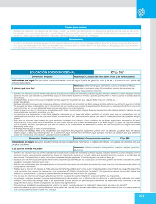 275
EDUCACIÓN SOCIOEMOCIONAL CT p. 357
Dimensión: Empatía Habilidad: Cuidado de otros seres vivos y de la Naturaleza
Indicadores de logro: Reconoce el medioambiente como el lugar donde se gesta la vida, y se ve a sí mismo como parte del
entorno planetario.
5. ¡Mmm, qué rica flor!
Materiales: Xilófono, triángulo, campana, cuenco o tambor, antifaces,
paliacates o pañuelos, video “El maravilloso mundo de las abejas de
Disney” (disponible en internet).
• Solicite a los alumnos que se sienten adoptando la postura de cuerpo de montaña (cabeza erguida, espalda derecha, cuerpo relajado, manos
sobre los muslos, ojos cerrados suavemente), toque un instrumento durante un minuto y solicite que levanten la mano cuando el sonido deje de
escucharse.
• Compartir. Pida a varios niños que completen la frase siguiente:“Cuando veo que alguien trata mal a un animal, yo…”.
• Juego. Las abejas
• Explique a los alumnos que a las mariposas, abejas y otros insectos les encantan las flores porque de ellas obtienen su alimento, que es el néctar.
Por su parte,las flores se benefician de la intervención de los insectos,pues mediante la polinización favorecen su reproducción.Esta es una entre
muchas formas en las que diferentes seres vivos se relacionan en un ecosistema.
• Divida al grupo en dos: la mitad de los estudiantes serán flores y la otra mitad, abejas. Quienes representen a las abejas deberán taparse los ojos
para emprender su misión: encontrar una flor.
• Los alumnos que representen a las flores deberán colocarse en un lugar del salón y emitirán un sonido para que un compañero con los
ojostapados los localice. Una vez que una “abeja” encuentre una “flor”, permanecerán juntas y en silencio hasta que todos los jugadores tengan
pareja.
• Pida que los alumnos que tuvieron los ojos vendados muestren con mímica cómo cuidarían de las flores: regándolas, removiendo la tierra,
limpiando sus hojas, entre otras actividades. Por otra parte, solicite que quienes representaron a las flores hagan un gesto de agradecimiento
por el cuidado recibido, por ejemplo, que den un abrazo a sus compañeros, les estrechen la mano, les den una palmada, hagan una breve
reverencia, entre otros.
• Al finalizar, reproduzca el video sobre las abejas.
• Comunidad de diálogo. Pida a los estudiantes que respondan las preguntas siguientes: ¿cómo viven las abejas? ¿Cuántos tipos de abejas
existen, según la labor que desempeñan en la colmena? ¿Qué función tiene la reina? ¿Qué ejemplo nos dan las abejas? ¿Por qué debemos
cuidar las colmenas y a las abejas? ¿Qué producen las abejas?
Dimensión: Colaboración Habilidad: Comunicación asertiva CT p. 358
Indicadores de logro: Escucha las demandas de los compañeros, hermanos o padres de familia y es capaz de decirlas con sus
propias palabras.
1. Lo que los demás me piden
Materiales: Xilófono, campana, barra de tono, cuenco o tambor, pizarrón y
plumones.
• Solicite a los alumnos que se sienten adoptando la postura de cuerpo de montaña (cabeza erguida, espalda derecha, cuerpo relajado, manos
sobre los muslos, ojos cerrados suavemente), toque un instrumento durante un minuto y pida que levanten la mano cuando el sonido deje de
escucharse. Compartir. Pida a varios niños que completen la frase siguiente:“Cuando alguien me pide un favor, yo…”.
• Explique a los alumnos que esta sesión tiene como propósito que identifiquen las cosas que sus hermanos,padres de familia o abuelos les piden,
y juzguen si pueden hacerlas y por qué.
• Solicite a los estudiantes que, permaneciendo en la posición de cuerpo de montaña, recuerden las cosas que con más frecuencia les piden sus
compañeros o familiares.
• Pídales que se reúnan en parejas e indíqueles que tomarán la palabra por turnos; quien tenga la palabra responderá las preguntas siguientes:
¿qué me piden mis padres, mis hermanos y mis compañeros? ¿Puedo hacer lo que me piden? ¿En algunas ocasiones me soicitan tareas que
todavía no puedo hacer? Cuando el alumno termine de responder, será el turno de su pareja.
• Una vez que los alumnos concluyan, pídales que formen equipos de cuatro integrantes y que compartan sus respuestas.
• Las parejas y equipos pueden formarse espontáneamente, de acuerdo con la afinidad de los alumnos, o usted puede indicarles con quién
trabajar. Comunidad de diálogo. Pida a los estudiantes que se reúnan en plenaria para identificar las respuestas más comunes a las dos
preguntas formuladas.Anote en el pizarrón las frases más significativas.
• Para promover la reflexión, puede preguntar: ¿cómo me siento cuando alguien me pide algo? ¿Qué cosas les pido a los demás?
• Invite a la reflexión sobre lo importante que es saber pedir,dar y recibir.Estas son acciones básicas para vivir en sociedad y es importante detectar
qué cosas podemos hacer, cuáles no y por qué.
Pautas para evaluar
Verifique la selección de objetos de la imagen, según su estado de agregación e indague las razones por las que los alunmos
los identifican como sólidos, líquidos o gases. Revise si las respuestas que los niños presentan en la rúbrica corresponden con los
avances y logros que usted identificó a lo largo del trabajo con la secuencia didáctica.
Microhistoria
En esta microhistoria se aprecia el contacto que establece una niña con materiales sólidos,líquidos y gaseosos en un día común.
A lo largo de esta historia los alumnos pueden reconocer objetos y materiales en los tres estados de agregación y compararlos
con los que encuentran en su entorno más cercano.
 
