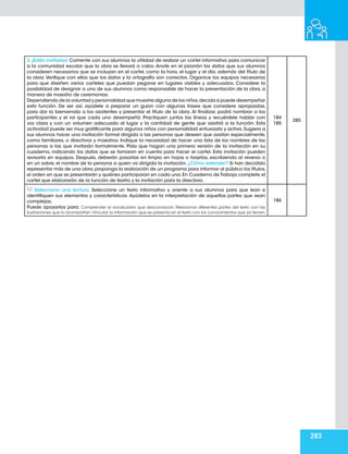 283
3. ¡Están invitados! Comente con sus alumnos la utilidad de realizar un cartel informativo para comunicar
a la comunidad escolar que la obra se llevará a cabo. Anote en el pizarrón los datos que sus alumnos
consideren necesarios que se incluyan en el cartel, como la hora, el lugar y el día, además del título de
la obra. Verifique con ellos que los datos y la ortografía son correctos. Organice los equipos necesarios
para que diseñen varios carteles que puedan pegarse en lugares visibles y adecuados. Considere la
posibilidad de designar a uno de sus alumnos como responsable de hacer la presentación de la obra, a
manera de maestro de ceremonias.
Dependiendo de la voluntad y personalidad que muestre alguno de los niños,decida si puede desempeñar
esta función. De ser así, ayúdele a preparar un guion con algunas frases que considere apropiadas,
para dar la bienvenida a los asistentes y presentar el título de la obra. Al finalizar, podrá nombrar a los
participantes y el rol que cada uno desempeñó. Practiquen juntos las líneas y recuérdele hablar con
voz clara y con un volumen adecuado al lugar y la cantidad de gente que asistirá a la función. Esta
actividad puede ser muy gratificante para algunos niños con personalidad entusiasta y activa. Sugiera a
sus alumnos hacer una invitación formal dirigida a las personas que deseen que asistan especialmente,
como familiares, o directivos y maestros. Indique la necesidad de hacer una lista de los nombres de las
personas a las que invitarán formalmente. Pida que hagan una primera versión de la invitación en su
cuaderno, indicando los datos que se tomaron en cuenta para hacer el cartel. Esta invitación pueden
revisarla en equipos. Después, deberán pasarlas en limpio en hojas o tarjetas, escribiendo al reverso o
en un sobre, el nombre de la persona a quien va dirigida la invitación. ¿Cómo extender? Si han decidido
representar más de una obra,proponga la realización de un programa para informar al público los títulos,
el orden en que se presentarán y quiénes participaran en cada una.En Cuaderno de Trabajo complete el
cartel que elaborarán de la función de teatro y la invitación para la directora.
184
185
285
Selecciono una lectura. Seleccione un texto informativo y oriente a sus alumnos para que lean e
identifiquen sus elementos y características. Ayúdelos en la interpretación de aquellas partes que sean
complejas.
Puede apoyarlos para: Comprender el vocabulario que desconozcan. Relacionar diferentes partes del texto con las
ilustraciones que lo acompañan.Vincular la información que se presenta en el texto con los conocimientos que ya tienen.
186
 
