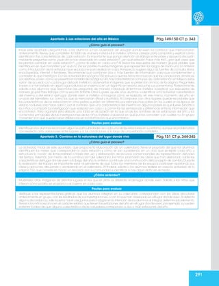 291
Apartado 2. Las estaciones del año en México Pág.149-150 CT p. 343
¿Cómo guío el proceso?
Inicie este apartado preguntando a los alumnos si han observado en el lugar donde viven los cambios que mencionaron
anteriormente. Revise que completen la tabla de manera individual e invítelos a formar parejas para comparar y explicar cómo
identificaron las características de cada estación. Es importante que ponga atención al diálogo entre pares y apoye la discusión
mediante preguntas como ¿qué clima has observado en cada estación?, ¿en qué estación hace más frío?, ¿por qué crees que
las plantas cambian en cada estación?, ¿cómo te vistes en cada una? Al revisar las respuestas de manera grupal, pídales que
identifiquen en qué coinciden y en qué no.De ser posible muestre imágenes que representen los rasgos de cada una.Lo anterior,
como introducción de la actividad que se propone para realizar en casa.Al respecto, sugiera algunas fuentes de consulta: libros,
enciclopedias, internet o familiares. Recomiende que combinen dos o más fuentes de información para que complementen y
contrasten lo que investigan.Con la actividad de la página 150 se busca que los niños reconozcan que las condiciones climáticas
son relativas;si bien,como se presenta en la tabla de la página 149,hay características comunes de cada estación en México;éstas
varían de acuerdo con cada lugar del país.Invítelos a observar las imágenes que se presentan al inicio de la página.Pregúnteles
si viven o si han estado en algún lugar caluroso en invierno o en un lugar frío en verano;escuche sus comentarios.Posteriormente,
solicite a los alumnos que respondan las preguntas de manera individual; al terminar, invítelos a explicar sus respuestas de
manera grupal. Para trabajar con la sección flotante Otros lugares, ayude a los alumnos a identificar una actividad característica
del invierno o del verano del lugar donde viven, e invítelos a imaginar cómo se realizaría, en ese mismo momento del año, en
un país del hemisferio sur, como los que se mencionan (Brasil y Australia).Al comparar con otros lugares, puede recordarles que
las características de las estaciones en otros países pueden ser diferentes, por ejemplo, hay países en los cuales en la época de
verano no llueve, sólo hace calor o, por el contrario, que una característica del invierno en algunos países es que llueve. Exhorte a
los niños a compartir la investigación que realizaron en casa y a comentar las semejanzas y diferencias entre la información que
encontraron. Para organizar ésta elabore una tabla en el pizarrón en la que anote los nombres de las estaciones del año y los
contenidos principales de las investigaciones de los niños. Invítelos a observar en qué puntos coinciden y en cuáles no. En grupo
comenten por qué puede haber diferencias en la información que encontraron.
Pautas para evaluar
Identifique si los alumnos reconocen algunas particularidades de cada una de las estaciones en su entorno,aunque se problematice
con respecto a las variaciones entre lugares y a las condiciones a lo largo de una estación completa.
Apartado 3. Cambios en la naturaleza del lugar donde vivo Pág.151 CT p. 344-345
¿Cómo guío el proceso?
La actividad inicial de este apartado, que propone la elaboración de un calendario, tiene el propósito de que los alumnos
identifiquen los meses que corresponden a cada estación y cómo se van sucediendo en un ciclo que se repite cada año; y
estructura la noción de temporalidad a través del uso y elaboración de recursos convencionales de representación del paso
del tiempo. Además, por medio de la construcción del calendario, los niños plasmarán las ideas que han elaborado sobre las
características del lugar donde viven a lo largo del año;lo anterior contribuye a la construcción del concepto de cambio.Durante
la realización del trabajo, es importante estar al pendiente de que todos los miembros de los equipos participen aportando sus
ideas y opiniones, dibujando o escribiendo en el calendario. Al finalizar, solicite a los alumnos realizar en casa la actividad de la
página 153, que consiste en hacer un recorrido por su comunidad e identificar si hay algún daño en el medio.
¿Cómo extender?
Muéstreles otras imágenes de distintos lugares en los que el clima es diferente al del lugar donde viven. Solicite a los niños que
infieran cómo podría ser el verano o el inverno en cada caso.
Pautas para evaluar
Verifique si las representaciones gráficas que los alumnos integran en su calendario corresponden con las ideas discutidas
anteriormente en grupo,con los resultados de sus investigaciones,o con lo que han observado en el lugar donde viven.Si detecta
alguna discordancia,vale la pena hacer preguntas para indagar en la intención de los alumnos al integrar determinado elemento.
Revise si los niños reconocen el carácter relativo que tienen las estaciones del año en el lugar donde viven;por ejemplo,si pueden
sostener la idea de que alguna característica de la naturaleza corresponda a dos o más estaciones del año.
 