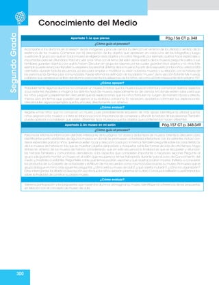 300
Segundo
Grado
Conocimiento del Medio
Apartado 1. Lo que pienso Pág.156 CT p. 348
¿Cómo guío el proceso?
Acompañe a los alumnos en la revisión de las imágenes y procure centrar la atención en el tema de la utilidad o sentido de la
existencia de los museos. Comience con la descripción de los objetos que aparecen en cada una de las fotografías y luego
cuestione al grupo por qué en cada museo se eligieron esos objetos y no otros. Pregunte, por ejemplo, qué los hace especiales o
importantes para ser difundidos.Para vincular a los niños con el tema del valor de los objetos de los museos,pregunte si ellos o sus
familiares guardan objetos y por qué lo hacen. Discutan en grupo las razones por las cuales guardan esos objetos y no otros. Este
ejemplo puede servir para transferir su experiencia personal al tema de los museos.A partir de lo expuesto por los niños,usted podrá
orientarlos durante toda la secuencia, ya sea para ampliar o modificar su visión sobre los museos y su relación con la historia de
las personas, las familias y las comunidades. Puede retomar la definición de la palabra “museo” de la sección flotante Mis nuevas
palabras que aparece en el libro del alumno para orientar las reflexiones de los niños,así como el Dato interesante de la página 157.
¿Cómo apoyar?
Probablemente algunos alumnos no conozcan un museo.Enfatice que los museos buscan informar y comunicar diversos aspectos
a sus visitantes.Ayúdeles a imaginar los distintos tipos de museos, especialmente los de ciencia, en donde existen salas para que
los niños jueguen y experimenten. Recuerde que las explicaciones que los niños formulan no surgen de manera rápida y directa,
menos aun en temas que pueden ser ajenos a su realidad cotidiana. Es necesario ayudarlos a formular sus explicaciones,
ofreciéndoles algunos ejemplos que los vinculen directamente con el tema.
¿Cómo evaluar?
Registre si hay niños que no conozcan un museo, pues probablemente requieran de más apoyo. Identifique la utilidad que los
niños asignan a los museos y si ésta se relaciona con la importancia de conservar y difundir la historia de las personas.También
puede apreciar si consideran que existen diferentes tipos museos y que los objetos que contienen los hacen diferentes.
Apartado 2. Un museo en mi salón Pág.157 CT p. 348-349
¿Cómo guío el proceso?
Para iniciar retome la información del Dato interesante de la página 157 acerca de los tipos de museos. Oriente la discusión para
identificar las particularidades de algunos museos en donde se promueven actividades interactivas con los visitantes,incluso con
áreas especiales para los niños,quienes pueden tocar y descubrir cosas por sí mismos.También pregunte sobre las características
de los museos de historia en los que se muestran objetos del pasado y maquetas sobre las formas de vida de otro tiempo. Haga
énfasis en el tema de los museos de historia, considerando que en esta secuencia la finalidad es que se recuperen y difundan
las historias familiares y comunitarias, atendiendo a los aspectos que consideren importante o necesario exponer. Pregunte al
grupo si le gustaría montar un museo en el salón que recupere los temas trabajados durante todo el curso de Conocimiento del
medio y mostrarlo a visitantes. Pregúnteles sobre qué temas podrían exponer y qué objetos podrían mostrar. Invítelos a considerar
los productos de su Carpeta de actividades y el Álbum de mis recuerdos como insumos básicos para su museo. Promueva que el
grupo dialogue en torno a las siguientes preguntas:¿cómo será su museo de aula?,¿qué objetos incluirán?,¿cómo los organizarán?
Estas interrogantes facilitarán la descripción escrita que los niños deberán plasmar en su libro.Concluya la reflexión cuestionándolos
sobre la finalidad de construir su propio museo.
¿Cómo evaluar?
Valore la participación y las propuestas que hacen los alumnos al imaginar su museo.Identifique la coherencia de las propuestas
en relación con el concepto de museo de aula.
 