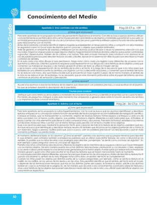 50
Conocimiento del Medio
Segundo
Grado
Apartado 2. Una caminata con mis sentidos Pág.23 CT p. 109
¿Cómo guío el proceso?
Para este apartado se ha propuesto la rutina de pensamiento Exploremos el entorno. Con ella se busca que los alumnos utilicen
conscientemente sussentidosdela vista yel tactoparapercibircaracterísticas de objetos y materiales que estánen suescuela.La
actividad promueve la exploración de uno de sus entornos más cercanos y permite la reflexión sobre la función de estos sentidos
para relacionarnos con el mundo.
Antesde la caminata,convieneidentificar objetoso lugaresque representenun riesgo paralos niños,y compartir con ellos medidas
se seguridad como no tocar hojas de plantas que no conocen u objetos que puedan lastimarlos.
Trate de generar un ambiente de sorpresa y reflexione con los alumnos acerca de que a veces no prestamos atención a lo que
nos rodea.Organice al grupo para recogeralgunos objetos;haga énfasis en la textura de éstos y elija los que puedan contrastarse:
rugoso/liso, áspero/suave. Hablen de los colores y las formas. Éste será un buen momento para introducir a los alumnos en el
uso de palabras precisas para describir texturas visuales y táctiles. Apoye en la observación directa para que describan la mayor
cantidad de detalles.
En el aula, pida a los niños dibujar lo que percibieron. Haga notar cómo cada uno registra cosas diferentes de acuerdo con lo
que llama su atención.Oriente a quienes lo requieran para representar en sus dibujos las características de los objetos y para que
comenten sus trabajos en equipos o de manera grupal. En el libro de texto se utiliza la imagen del ojo
y de la mano como representación de los sentidos de la vista y el tacto. A lo largo de la secuencia guíe a los niños para que
establezcan una diferencia entre los sentidos y los órganos con los cuales están asociados, y comenten que el sentido del tacto
no se reduce a la mano, sino que implica la piel que se encuentra en todo nuestro cuerpo; de la misma manera, el sentido de
la vista no se reduce al ojo. Sin embargo, no es necesario que en este momento profundice sobre el papel del sistema nervioso
central en el proceso de sensación y percepción.
¿Cómo apoyar?
Ayude a los alumnos a asociar las texturas de los objetos que observaron con palabras precisas,y a que escriban en el pizarrón
las que se empleen durante la descripción de lo percibido.
Pautas para evaluar
Verifique qué características de los objetos o materiales reconocieron los alumnos y si identifican el sentido con el cual lo hicieron.
Por medio de preguntas, indague si para este momento han empezado a generar ideas sobre la función de estos dos sentidos
y su importancia para conocer el entorno.
Apartado 3. Adivino con el tacto Pág.24 - 26 CT p. 110
¿Cómo guío el proceso?
Para este apartado se ha propuesto la rutina Experimentemos, con la cual se busca que los alumnos identifiquen y describan
texturas,enriquezcansu concepción sobrela función del sentidodel tactoy ponganen acción habilidades de indagacióncientífica.
Coloque en bolsas, que no transparenten su contenido, objetos de diversas texturas. Forme equipos y entregue a cada uno de
éstos una bolsa con al menos cuatro objetos; si es posible, introduzca objetos diferentes a cada bolsa para que, al finalizar, el
grupo cuente con más elementos para llevar a cabo comparaciones y discusiones. Para esta actividad, establezca las mismas
condiciones (todos los niños cuentan con el mismo tiempo para percibir con el tacto y nadie ve los objetos).
Guíe a los alumnos para que, mediante la sensación táctil, sean capaces de indicar la textura de los objetos y predecir qué son.
Aunque se busca que identifiquen y describan texturas, resulta útil también que reconozcan los objetos partiendo de su forma (si
son redondos, largos o planos). Guíelos para que, poco a poco, usen las palabras precisas en sus descripciones y que en todo
momento justifiquen sus predicciones.
Al momento de llenar la tabla, en la columna “¿Cómo se siente?”, permita a los alumnos usar sus propios términos para describir
lo que sintieron, pero anímelos también a emplear las palabras que se utilizan para definir texturas, así como a abundar en los
detalles. Es posible que los niños recurran a las analogías para describir, por ejemplo,“se siente como una bola de algodón”. En
este ejemplo cabría preguntar cómo es una bola de algodón.
Permita a los niños comentar las descripciones utilizando los registros de los miembros de sus equipos o de los que hayan trabajado
con los mismos objetos. De esta manera podrán escuchar distintas descripciones y enriquecer su vocabulario; o bien, expresar
su acuerdo o desacuerdo respecto a las sensaciones generadas por el mismo objeto. Puede optar por realizar esta actividad de
manera grupal y guiar a los niños para escribir en las líneas las texturas que se hayan mencionado hasta el momento.
Si cada equipo percibió objetos diferentes,aproveche paraque observen los de otrosequipos y traten de describir su textura táctil
usando únicamente su sentido de la vista. Hágales notar cómo éste y el sentido del tacto se complementan.
Cuando los niños pasen los objetos por distintas partes de su cuerpo pregúnteles, por ejemplo, cómo se siente la textura en la
mejilla, en las rodillas, en las yemas de los dedos y en las uñas. Esto permitirá identificar que el sentido del tacto está en la piel,
y depende de las terminaciones nerviosas que hay en las distintas partes del cuerpo. Al finalizar la sesión, solicite a los alumnos
realizar en casa la actividad de la página 26, de tal manera que recurran a los conocimientos construidos sobre las texturas y
otras características de los objetos que pueden percibir por medio del tacto y de la vista, y los utilicen para identificar objetos con
características específicas.
 