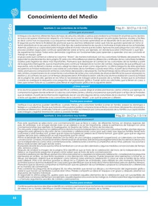 Conocimiento del Medio
66
Segundo
Grado
Apartado 2. Las costumbres de mi familia Pág.31 - 32 CT p.112-113
¿Cómo guío el proceso?
Entregue a los alumnos diferentes tipos de hojas de arbustos,árboles o yerbas para realizar la actividad.En el primer punto de ésta
se busca recuperar información respecto a la forma en la cual los alumnos distinguen las principales texturas visuales y táctiles;
es decir,cómo han incorporado a sus esquemas mentales las nociones aprendidas en el desarrollo de la secuencia didáctica.
El segundo punto tiene la finalidad de promover que los alumnos reflexionen sobre qué más les gustaría aprender en torno al
tema abordado en la secuencia didáctica.Este tipo de cuestionamientos les ayuda a motivarse e implicarse en las actividades.
Además,potencia su capacidad para indagar sobre el mundo natural que les rodea.Aproveche para preguntar a los niños qué
proceso podrían seguir para continuar aprendiendo sobre el tema, por ejemplo, en dónde buscarían información o qué tipo
de experimentos harían.Todas estas demandas cognitivas son fundamentales para aprender a aprender. Una vez concluido el
trabajo en equipo, guíe
al grupo para que comience a llenar la columna “Ahora”, de manera individual, con las costumbres familiares del presente. Para
responderlos planteamientos de la página 32,pida a los niños reflexionarsobrelas diferenciasy similitudes de las costumbres familiares.
Guíelos para registrar las ideas más importantes. Promueva que destaquen el cambio en las costumbres de las familias a partir
de la segunda interrogante, que es importante para continuar trabajando la noción de cambio. Asegúrese de que justifiquen sus
respuestas, esto los llevará a revisar, evaluar y elegir las ideas que sirven como argumento. La última pregunta de este apartado
recupera la actividad realizada en casa sobre las costumbres de los familiares cuando eran niños. A partir de la información de la
tabla,promuevala comparación entre las costumbres del pasado y del presente.Centre el trabajo de los niños en la identificación
del cambio y la permanencia al comentar las costumbres de antes y las costumbres de ahora e identificar las que en el pasado no
existían o,al contrario,las que con el tiempo desaparecieron.Al finalizarla sesión,solicite a los alumnos realizar en casa la actividad
de la página 34, para ello, genere en los niños la necesidad de indagar sobre el pasado de su familia. Aclare que la actividad
consiste en averiguar la respuesta a las preguntas del organizador gráfico. Puede optar por solicitarles que lo llenen en casa, o
bien,que tomen nota en su cuaderno para llenar el organizador gráfico en la siguiente sesión.
¿Cómo apoyar?
Si los alumnos presentan dificultades para identificar cambios, puede dirigir el análisis planteando ciertos criterios; por ejemplo, al
comparar los lugares donde se llevan a cabo las costumbres (antes y ahora)y las personas que participan o el tipo de actividades
que se realizan. A partir de la información registrada,lea en voz alta algunas de las costumbres de la columna “Antes”y pregunte
si éstas son iguales o diferentes a las costumbres de la columna “Ahora”,y en qué se parecen o difieren.
Pautas para evaluar
Verifique si sus alumnos pueden identificar, cuando menos, una costumbre familiar (comer en familia, pasear los domingos o
festejarun cumpleaños).Reviseque todoslos niñospuedan realizar comparacionesentrelas costumbres del presenteyel pasado y
establecer diferencias y similitudes.Tome en cuenta si los niños se interesan por conocer el pasado de su familia y sus capacidades
para indagar y registrar información sobre su pasado familiar.
Apartado 3. Una costumbre muy familiar Pág.33 - 35 CT p.113-114
¿Cómo guío el proceso?
Para este apartado se seleccionó una conmemoración que se lleva a cabo, de diferentes formas, en diversas regiones del
país. Sin embargo, si en el lugar donde viven no se celebra o no es tan importante, valore la pertinencia de trabajar con otras
conmemoraciones (por ejemplo, la Guelaguetza, la Quema de Toritos, la Toma de Zacatecas).
Porotraparte,si algún alumno no celebrael inicio de lalucha porla Independencia como una costumbre familiar,plantee algunas
preguntas para generar la discusión de las costumbres y celebraciones como ¿por qué creen que algunas familias tienen esta
costumbre y otras familias no?, ¿creen que en todos los lugares se celebra de la misma forma?, ¿por qué?, ¿por qué en algunos
lugares del país esta celebración es más importante que en otros?
Previo al desarrollo de la actividad, elabore con los niños, en una cartulina, papel kraft o papel bond, un calendario con formato
convencional:12meses,iniciandoeneneroyterminandoendiciembre.Ésteservirápararegistrartantolafechadeliniciodelalucha
por la Independencia como otras conmemoraciones, celebraciones o eventos (cumpleaños de los niños, periodo vacacional o
fiestas tradicionales del lugar donde viven).
El propósitode este recurso es que los niños se familiaricen con el uso del calendario y algunas medidas convencionales de tiempo
(día, semana y mes).
Después de analizar la imagen de la página 33 e identificar que se trata de la celebración del inicio de la Independencia de
México; es importante preguntar al grupo cómo saben que se trata de esta conmemoración.
Durantela elaboracióndel dibujo apoye a los niños paraplasmar su experiencia sobreesta celebración,considerandolas preguntas
planteadas en el libro, ya que éstas ayudarán a una descripción más precisa. Puede proponer otros elementos a incluir en su
dibujo, por ejemplo, objetos que se emplean como adornos, para animar la celebración o cómo se viste la familia de los niños
para celebrar. Pida a los alumnos guardar su dibujo en su Carpeta de actividades, para utilizarlo en otro momento. Retome la
actividad que los alumnos realizaron en casa para que identifiquen que se trata de la misma festividad, pero en distintos tiempos.
Promueva que los alumnos compartan la información que recuperaron de sus familiares y propicie la comparación y diferencias
en la manera de conmemorar.
Para contestar las preguntas de la página 35, los niños tendrán que revisar sus dibujos y la información del organizador gráfico
sobre lo que hacían sus familiares cuando eran niños. Pídales compartir sus ideas en equipos o en grupo y, después, plasmar sus
respuestas de manera individual.
Al responder la última pregunta, guíelos para que consideren aquellos elementos de la celebración que son susceptibles de
modificarseconelpasodeltiempo;porejemplo,aquellosligadosalosavancestecnológicos.Invítelosaplantearalgunosejemplos
y a formular argumentos sencillos de cambio y permanencia.
Pautas para evaluar
ConfirmequelosalumnosdescribeneidentificancambiosypermanenciasenlasformasdeconmemorareliniciodelaIndependencia
de México en su familia.Identifique si están interesados en conocer el pasado de su familia.
 