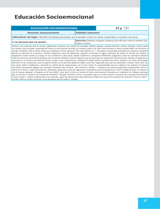 67
Educación Socioemocional
EDUCACIÓN SOCIOEMOCIONAL CT p. 131
Dimensión: Autoconocimiento Habilidad: Autoestima
Indicadores de logro: Identifica fortalezas personales que le ayudan a estar en calma, a aprender y a convivir con otros.
3. Las personas que me ayudan
Materiales: Xilófono,triángulo,campana,barra de tono,cuenco o tambor,hoja
y lápiz o colores.
Solicite a los alumnos que se sienten adoptando la postura de cuerpo de montaña (cabeza erguida, espalda derecha, cuerpo relajado, manos sobre
los muslos, ojos cerrados suavemente).Toque un instrumento durante un minuto y pida a los niños que levanten la mano cuando dejen de escuchar el
sonido. Compartir. Pida a varios niños que completen la frase siguiente:“Mi color favorito es…”. Recupere lo aprendido previamente: respirar a propósito
fijando la atención en el proceso. Plantee preguntas como las siguientes: ¿alguien se acordó en algún momento de utilizar la técnica de respirar a
propósito? ¿Cómo sentía el cuerpo en ese momento? ¿Qué pasó cuando respiraron a propósito? Mediante preguntas como las anteriores advierta
cómo los alumnos van familiarizándose con los temas tratados y note el impacto que los ejercicios de respiración tienen en ellos. Realice el juego de las
caricaturas y la práctica de atención Cierre o zíper y tres respiraciones. Después de haber hecho la práctica de cierre, solicite a los niños que pongan
atención en las sensaciones que al respirar tienen en el área del abdomen (deles unos diez segundos para que las adviertan). Pueden hacer esto con
una mano sobre el abdomen y llevando la cuenta de las respiraciones con la otra mano. Es recomendable que les indique a los alumnos el tiempo
que llevan respirando, dígales, por ejemplo:“Llevamos dos minutos… dos minutos y medio…”. Organice una sesión grupal para preguntarles cómo se
sintieron al llevar a cabo esta práctica, plantéeles preguntas como las siguientes: ¿consideran que completamos el reto? ¿Pudieron estar en silencio y
con el cuerpo relajado? ¿A alguien se le hizo difícil?, ¿por qué? ¿Cómo se sienten al hacer este ejercicio? Resuelva en cuaderno de Trabajo, practique
por un minuto la “postura de cuerpo de montaña”. Después termina la frase y comenta cuál es tu color favorito. los pasos de la práctica de atención
“Cierre o zíper” . Realiza respiraciones con atención, sigue las indicaciones del profesor(a). Ordena los pasos de la práctica de atención “Cierre o zíper” .
Escribe cómo se sientes al pensar en las personas que te cuidan y ayudan.
 