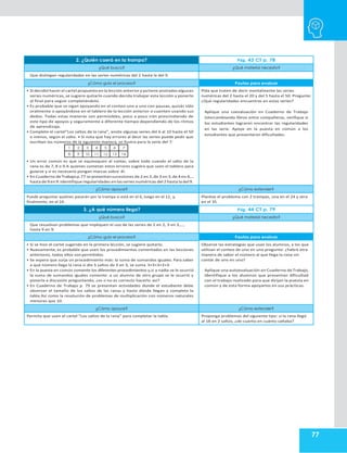 77
2. ¿Quién caerá en la trampa? Pág. 43 CT p. 78
¿Qué busco? ¿Qué material necesito?
Que distingan regularidades en las series numéricas del 2 hasta la del 9.
¿Cómo guío el proceso? Pautas para evaluar
• Si decidió hacer el cartel propuestoen la lección anterior yyatiene anotadas algunas
series numéricas, se sugiere quitarlo cuando decida trabajar esta lección y ponerlo
al final para seguir completándolo.
• Es probable que se sigan apoyando en el conteo uno a uno con pausas, quizás sólo
oralmente o apoyándose en el tablero de la lección anterior o cuenten usando sus
dedos. Todas estas maneras son permisibles, poco a poco irán prescindiendo de
este tipo de apoyos y seguramente a diferente tiempo dependiendo de los ritmos
de aprendizaje.
• Complete el cartel“Los saltos de la rana”, anote algunas series del 6 al 10 hasta el 50
o menos, según el salto. • Si nota que hay errores al decir las series puede pedir que
escriban los números de la siguiente manera, se ilustra para la serie del 7:
• Un error común es que se equivoquen al contar, sobre todo cuando el salto de la
rana es de 7, 8 o 9.A quienes cometan estos errores sugiera que usen el tablero para
guiarse y si es necesario pongan marcas sobre él.
• En Cuaderno deTrabajop.77 se presentan sucesiones de 2 en 2,de 3 en 3,de 4 en 4,…
hasta de 9 en 9.Identifique regularidades en las series numéricas del 2 hasta la del 9.
Pida que traten de decir mentalmente las series
numéricas del 2 hasta el 20 y del 5 hasta el 50. Pregunte:
¿Qué regularidades encuentras en estas series?
Aplique una coevaluación en Cuaderno de Trabajo
intercambiando libros entre compañeros, verifique si
los estudiantes lograron encontrar las regularidades
en las serie. Apoye en la puesta en común a los
estudiantes que presentaron dificultades.
¿Cómo apoyar? ¿Cómo extender?
Puede preguntar quiénes pasarán por la trampa si está en el 6, luego en el 12, y,
finalmente, en el 24.
Plantee el problema con 2 trampas, una en el 24 y otra
en el 35.
3. ¿A qué número llega? Pág. 44 CT p. 79
¿Qué busco? ¿Qué material necesito?
Que resuelvan problemas que impliquen el uso de las series de 2 en 2, 3 en 3,…,
hasta 9 en 9.
¿Cómo guío el proceso? Pautas para evaluar
• Si se hizo el cartel sugerido en la primera lección, se sugiere quitarlo.
• Nuevamente, es probable que usen los procedimientos comentados en las lecciones
anteriores, todos ellos son permitidos.
• Se espera que surja un procedimiento más: la suma de sumandos iguales. Para saber
a qué número llega la rana si dio 5 saltos de 3 en 3, se suma 3+3+3+3+3.
• En la puesta en común comente los diferentes procedimientos y,si a nadie se le ocurrió
la suma de sumandos iguales comente: a un alumno de otro grupo se le ocurrió y
ponerla a discusión preguntando, ¿es o no es correcto hacerlo así?
• En Cuaderno de Trabajo p. 79 se presentan actividades donde el estudiante debe
observar el tamaño de los saltos de las ranas y hasta dónde llegan y completa la
tabla.Así como la resolución de problemas de multiplicación con números naturales
menores que 10.
Observe las estrategias que usan los alumnos, a los que
utilizan el conteo de uno en uno pregunte: ¿habrá otra
manera de saber el número al que llega la rana sin
contar de uno en uno?
Aplique una autoevaluación en Cuaderno deTrabajo,
identifique a los alumnos que presentan dificultad
con el trabajo realizado para que dirijan la puesta en
común y de esta forma apoyarlos en sus prácticas.
¿Cómo apoyar? ¿Cómo extender?
Permita que usen el cartel “Los saltos de la rana” para completar la tabla. Proponga problemas del siguiente tipo: si la rana llegó
al 18 en 2 saltos, ¿de cuánto en cuánto saltaba?
1 2 3 4 5 6 7
8 9 10 11 12 13 14
 