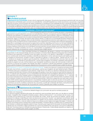 25
Semana 1
Actividad puntual
Organizamos las actividades Acerca de la organización del grupo. Durante las tres primeras semanas del ciclo escolar
se proponen actividades para conocer a los estudiantes, compartir experiencias vividas durante las vacaciones y organizar
algunas acciones como el horario de clases, la biblioteca y el préstamo de materiales escritos a domicilio.También se incluye
la actividad Imaginamos historias que ayudará a sus alumnos a interactuar en equipo e integrarse al trabajo escolar. Estas
actividades sedeberán trabajarelresto delaño.Éstasnose encuentran directamentevinculadasalosaprendizajesesperados
en los planes y programas de estudio,pero son indispensables para desarrollar el trabajo durante todo el ciclo escolar.
Actividades ¿Cómo guío el proceso? LT CT
1. Compartimos nuestra experiencias. Esta actividad favorece la convivencia entre docente y compañeros,
aproveche la oportunidad de conocer a sus estudiantes y ofrezca una espacio para la integración grupal.
Propicie que expresen sus experiencias durante las vacaciones, pase al frente a algunos compañeros para
socializardichasexperiencias yfavorezca eldesarrollo de laseguridad delhabla frente agrupo.Solicite quese
presenten,digan su nombre,de qué escuela o grupo vienen y cuáles son sus actividades favoritas.Presente el
Cuaderno de Trabajo,explique cada una de sus partes,Lea las explicaciones de cada asignatura y comente
que Educación socioemocional no será tratada como asignatura, sin embargo tiene enfoque pedagógico
específico y estrategias para evaluar los logros de los alumnos. Identifique los íconos con los que trabajarán
durante el ciclo escolar y las formas de participación de los estudiantes. Lea los temas que trabajarán en el
bloque. Explique claramente cómo trabajarán por ser la primera vez que realizan esta actividad. Solicite que
escriban su nombre completo, en CT p. 9, y que escriban sus experiencias de vacaciones. Revise en forma
grupal, después de una puesta en común, y permita que corrijan errores.
12 9
2. Imaginamos historias Esta actividad favorece la integración del grupo y motivar a los alumnos para
proponerse un año de aprendizaje, de retos e invitarlos a construir ideas utilizando el lenguaje. Esta actividad
favorece que aprendan a respetar turnos de habla, escuchen a los demás y desarrollen su imaginación
en la construcción de historias. Ayúdelos a identificar el elemento común del subconjunto de tarjetas para
completar la información. Invítelos a jugar a describir los dibujos y a leer los textos. Solicite que en CT p.
9, analicen en equipo las tarjetas que se presentan, identifican las características comunes, lean las que
contienen texto, comenten lo que está escrito, y entre todos imaginen una historia y expresen ante el grupo.
Finaliza la página con dos normas básicas que trabajarán durante las clases del ciclo escolar. Invite a sus
alumnos a conocer el Cuaderno de Trabajo, lea algún contenido y solicite que expresen la página donde
se encuentra.Evalúe en forma grupal,después de una puesta en común y permita que corrijan sus errores.
13 9
Cuéntame un cuento.“La historia del ratón en la tienda”. Invite a los alumnos a observar las ilustraciones
del texto, lea el título y a partir de estos indicadores, solicite que imaginen de qué tratará el texto. Ofrezca
un tiempo para que compartan lo que piensan, luego lea en voz alta a sus alumnos. Después de la lectura,
recupere el sentido de la historia a través de preguntas guíelos a esos dos momentos que solicitan dibujar en
LT p. 15.Solicite que compartan con sus compañeros las razones por las que eligieron dibujar esos momentos.
Esto permitirá a los niños trabajar sobre la interpretación del texto. En cuaderno de Trabajo p. 10 -11, solicite
que vean las ilustraciones, lean el título y que reflexionen sobre lo que creen tratará el texto. Cuestione sobre
el contenido, invítelos a encontrar dos momentos importantes o atractivos, pregunten por qué creen que la
zorra mintió al decir que pensaba que las uvas estaban maduras, pero no era así, por eso no las quería. Lea
cada pregunta y permita que los alumnos contesten.Comente que las oraciones comienzan con mayúscula
y terminan con punto, Invítelos a redactar dos oraciones a partir del contenido del texto y las ilustraciones.
Revise en forma grupal,después de una puesta en común y permita que corrijan sus errores.
14
15
10
11
Semana 2 Organizamos las actividades
Identifica los nombres.Los alumnos deberán llegar a la conclusión de que los nombres propios se
escriben con mayúscula.
Los alumnos jugarán identificando pares de sustantivos que se escriben igual, pero uno de ellos es nombre
propio: margarita (flor) Margarita (nombre propio). Utilice el Memorama 1. Los nombres de las cosas y los
nombres de las personas en la sección recortable de su libro. Antes de recortar las tarjetas, solicite que
observen los dibujos e identifiquen cómo se relacionan buscando “la pista”, por ejemplo: encontrarán que
Rosa tiene una playera de ese color, Dulce lleva un vestido con los mismos colores que la paleta de dulce.
Después las recortan y colocan sobre la mesa con el dibujo oculto. Explica las reglas del juego: • Si tienen el
dibujo y el nombre que le corresponde, podrán llevárselas. • Si tienen dibujo y nombre que no corresponden,
las volverán a voltear para dejarlas sobre la mesa. Ganará quien logre reunir más pares. Al terminar de jugar,
solicite que las comparen y digan qué tienen en común las palabras de cada grupo y por qué son diferentes
del otro. Concluya que los nombres de personas llevan mayúsculas. Cada equipo guarda sus tarjetas en
sobres con su nombre para volver a jugar con ellas.
16
 