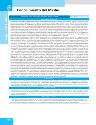Conocimiento del Medio
100
Segundo
Grado
Apartado 2. ¿Qué observamos durante el día y la noche? Pág.51-55 CT p.122-123
¿Cómo guío el proceso?
La rutina de pensamiento Exploremos el entorno promueve el desarrollo de habilidades para observar,analizar y comunicar;para
promoverlas se sugiere que los alumnos,integrados en equipos de trabajo, salgan al patio a observar e identificar características
según el momento del día,por ejemplo: el color del cielo,la intensidad de luz (si es mucha o poca) o hacia dónde se encuentran
dirigidas la mayoría de las hojas de los árboles. En caso de observar animales, procure que los alumnos identifiquen qué hacen
(si están dormidos o despiertos). Previo a la actividad, elabore una lista de los aspectos que le interesa que los alumnos observen.
Haga un vínculo con la secuencia didáctica 2,¿Cómo son las cosas a mi alrededor?,y recupere lo trabajado en torno al cuidado
del sentido de la vista.Por ejemplo, comenten que al observar el cielo no deben mirar directamente al Sol para no dañar su vista.
En caso de que no haya plantas,insectos u otrosanimales en su escuela,lleve con anticipación una planta con flor,de preferencia
una en la que se observen con facilidad los cambios que tiene durante el día; por ejemplo, una margarita o un girasol. Si esto no
es posible, puede explicar a los alumnos qué pasa con estas plantas durante el día o lanoche.
Pida a los alumnos registrar con dibujos y textos lo que observaron. Recuerde que el dibujo es un recurso muy importante para
registrar ideas y observaciones, y que su uso se enriquece cuando los alumnos tienen la oportunidad de describir o explicar lo
plasmado de manera oral o escrita. Con la reflexión en grupo se inicia el trabajo respecto de los cambios a lo largo del día. Pida
a los alumnos recurrir a sus experiencias personales; plantéeles preguntas que les ayuden a profundizar, explicar o justificar sus
respuestas. Esta actividad se complementa con preguntas concretas que dirigen la discusión del grupo hacia el tema de los
animales nocturnos y diurnos, lo cual funciona como enlace entre lo observado y lo que se sugiere como actividad para realizar
en casa. Los alumnos investigan sobre los animales diurnos y nocturnos para promover que cuestionen sus ideas iniciales: que
todos los seres vivos siguen ritmos y actividades iguales a las propias.Al buscar información en otras fuentes sobre un animal diurno
o nocturno que les interese, establezca el vínculo con la asignatura Lengua Materna. Español. En cuanto a la observación del
cielo y de una planta durante la mañana,la tarde y la noche,haga énfasis en la importancia de observar a la misma planta,para
que se facilite la identificación de las diferencias en su comportamiento a lo largo del día. Se sugiere que los alumnos comparen
los resultados de sus investigaciones con sus compañeros, para que amplíen sus conocimientos al escuchar a los demás. Apoye
al grupo para que lleguen a algunas reflexiones generales a partir de sus investigaciones individuales, por ejemplo, que los
animales nocturnos pueden cazar con mayor facilidad a los animales que son diurnos. Los registros de las observaciones que
los alumnos realizaron a lo largo de los tres momentos del día podrían no estar completos, o tal vez cada niño haya capturado
información cualitativamente distinta. Por ello, en el libro de texto del alumno se propone que los niños socialicen sus registros, de
forma que puedan discutirlos, integrarlos y complementarlos para llenar una sola tabla por equipo. Oriente a los alumnos para
que reconozcan que la intensidad de la luzinfluye sobre nuestro nivel de actividad.Pregúnteles acerca de los cambios en el cielo,
pues es lo más evidente. En este caso es posible que obtenga respuestas complementarias. Escriba algunas conclusiones. Haga
evidente cómo éstas se derivan de los datos que los alumnos proporcionaron. Después, analice con el grupo los datos respecto
de las plantas,haciendo énfasis en que no necesariamente se observaron cambios a lo largo del día.Ayúdelos a formularalgunas
conclusiones, por ejemplo, que ciertas plantas no presentan cambios visibles a lo largo del día y otras sí (dirigen sus hojas o flores
hacia el Sol o por la noche sus hojas se cierran o “agachan”). En caso de que hayan optado por realizar la actividad en equipos,
la socialización de sus registros permitirá que se formulen conclusiones grupales. Al finalizar, puede integrar en las conclusiones
del grupo los resultados de sus investigaciones y la reflexión en torno al comportamiento de los animales nocturnos y diurnos.Para
ello, puede incorporar la información de la lechuza que se presenta en el Dato interesante.
¿Cómo apoyar?
Si los alumnos tienen dificultad para comprender lo que significa “intensidad de luz”, ayúdelos pidiendo que observen la luz que
hay en el salón cuando entran a la primera clase, cuando salen al recreo y a la salida de clases, con la finalidad de que se den
cuenta de que esvariable según el momento del día,esdecir,a vecesesmás fuerte y otrasmásdébil.También puedepreguntarles
qué sucede con la luz en el salón cuando se funde una de las lámparas.
¿Cómo extender?
Motive a los alumnos arealizaruna investigación ycomparación entre las horas de sueño de diferentesanimales,y enséñeles
a graficar la información de manera sencilla, comparando la duración de estos periodos con las horas de sueño de ellos
mismos; puede emplear como referencia la sección Dato interesante, donde se menciona el número de horas diarias que
duerme el oso perezoso.
Pautas para evaluar
Verifiquequelosregistrosdesusobservaciones,exploracionesyexplicacionescorrespondanalmomentodel díaquerepresentan
y que distingan los cambios que hay en las plantas, animales y el cielo durante diferentes momentos del día. Verifique si las
conclusiones que elaboran los alumnos, aun cuando puedan ser provisionales, se derivan de sus observaciones.
 