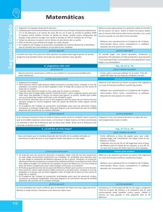 Matemáticas
112
Segundo
Grado
• Organice los equipos hasta de 8 alumnos.
• Cadaequipotrazaenelsuelodoscírculosconcéntricos,elmayor deaproximadamente
1.5 m de diámetro y el menor de unos 30 cm, en el que se escribe la palabra STOP.
El espacio entre ambos círculos se divide en tantas casillas como integrantes del
equipo. Cada alumno escoge una casilla y escribe en ella el nombre de su fruta.
• Todos los alumnos se paran con al menos un pie dentro de su casilla.
• Elija al alumno que empieza el juego en cada equipo.
• En Cuaderno de Trabajo se presentan actividades de estimar distancias e identificar
que el tamaño del intermediario arroja diferentes medidas.
Observe qué argumentan los alumnos sobre el tamaño
de los pasos, es decir, sobre si todos los pasos dados
por el mismo niño fueron del mismo tamaño o no, y qué
ocurre cuando no son del mismo tamaño.
Aplique una coevaluación en Cuaderno de Trabajo,
intercambie libros entre compañeros y califique
después de una puesta en común.
¿Cómo apoyar? ¿Cómo extender?
Cuando sea muy claro que los niños ajustan sus pasos para lograr ganar un punto,
pregunte qué pueden hacer para que los pasos siempre sean iguales.
Se puede jugar con pasos grandes, medianos y
pequeños.Por ejemplo,unniñopuededecirquenecesita
“tres pasos grandes, uno mediano y dos pequeños” para
llegar a su compañero.
4. ¡Juguemos otra vez! Pág. 66 CT p. 96
¿Qué busco? ¿Qué material necesito?
Que los alumnos construyan y utilicen una unidad no convencional estable para
medir distancias.
Un gis, palo o vara para dibujar en el suelo. Tiras de
papel del largo de una hoja de rotafolio a lo alto.
¿Cómo guío el proceso? Pautas para evaluar
• Organice los equipos.
• Para mostrar cómo cada alumno debe construir su propio paso, coloque a uno de
espaldas a la pared, con el talón pegado a ella. El largo de su paso es tres veces el
largo de su zapato.
• Cuando cada alumno tenga su tira, pida que le anote su nombre.
• Deje claro que el juego sigue siendo“coctel de frutas”, pero si alguien piensa que otro
niño hace más grandes o chicos sus pasos para ganar un punto, tendrá que medir
con su tira para que todos confirmen si de verdad lo ganó.
• En el“Cierre” discutan que al usar la tira aseguran que los pasos de un mismo alumno
siempre tengan la misma longitud. Pero los pasos de distintos niños siguen siendo
diferentes.
• En Cuaderno de Trabajo se presentan actividades para que los alumnos midan,
comparen y ordenan longitudes. Para que lleguen a la conclusión de que la medida
depende del tamaño de la unidad utilizada.
Observe si los alumnos ya hacen sus pasos más regulares,
y si usan la tira para verificar cuando hay dudas.
Aplique una coevaluación en Cuaderno de Trabajo,
intercambie libros entre compañeros y califique
después de una puesta en común.
¿Cómo apoyar? ¿Cómo extender?
Si es necesario muestre cómo se mide al colocar varias veces la unidad.Es decir,muestre
que la tira debe repetirse varias veces, sin encimar ni dejar huecos, en línea recta desde
un extremo a otro de la distancia que se tiene que medir. (Esta será la distancia más
corta de un punto a una recta.)
Pregunte si hay una manera de tener un paso de una
sola longitud para todo el salón.
5. ¿Cuál tira es más larga? Pág. 67 CT p. 96
¿Qué busco? ¿Qué material necesito?
Que concluyan que la medida depende del tamaño de la unidad utilizada, al
cuestionar la idea de que si una longitud mide más pasos es más larga.
Cinta adhesiva y tiras de papel para que cada
equipo haga una “serpiente” tan larga como la de
Mónica o Pedro.
• Además una tira de 50 cm de largo que será el paso
de Mónica para la mitad de los equipos, y una de 70
cm que será el paso de Pedro para los otros equipos.
¿Cómo guío el proceso? Pautas para evaluar
• Se trata de que los alumnos discutan si pueden saber cuál de las dos serpientes
es más larga conociendo solamente sus medidas. Es probable que piensen que
es más larga la serpiente de Mónica porque es de 5 pasos. Después, al construir
efectivamentelasserpientesycompararlas,podránverificarsiesaideaescierta.Para
ello, debe entregar a la mitad de los equipos el paso de Mónica y a la otra mitad el
paso de Pedro y papel para que cada equipo construya su serpiente.
• Al finalizar guarde las tiras de los pasos de Mónica y Pedro para usarlas en otra lección.
• Para mostrar cómo cada alumno debe construir su propio paso, coloque a uno de
espaldas a la pared, con el talón pegado a ella. El largo de su paso es tres veces el
largo de su zapato.
• En Cuaderno de Trabajo se presentan actividades para que los alumnos midan,
comparen y ordenan longitudes. Para que lleguen a la conclusión de que la medida
depende del tamaño de la unidad utilizada.
Observe si los alumnos ya hacen sus pasos más regulares,
y si usan la tira para verificar cuando hay dudas.
Aplique una coevaluación en Cuaderno de Trabajo,
intercambie libros entre compañeros y califique
después de una puesta en común.
¿Cómo apoyar? ¿Cómo extender?
Es muy probable que cause conflicto que la serpiente de Pedro sea más larga que la de
Mónica si mide menos. Cuestione a los alumnos sobre esto.
Introduzca un nuevo paso de 60 cm de largo y pregunte
“Este es el paso de Andrés, y la serpiente que él está
construyendo mide también cuatro pasos. ¿Mide lo
mismo, es más grande o más pequeña que la de
Mónica?
 