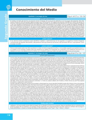 Conocimiento del Medio
118
Segundo
Grado
Apartado 2. Los juegos de hoy Pág.61-62 CT p. 125-126
¿Cómo guío el proceso?
En el libro de texto del alumno se propone iniciar el trabajo de la secuencia didáctica con los juegos del presente. Para ello,
resulta útil que los niños recuerden algunos juegos que más les gustan. Se sugiere que plasmen detalles por medio del dibujo y la
escritura. Para promover la diversidad en los juegos seleccionados, se recomienda que piensen en uno que se juegue en solitario
y otro que requiera la participación de otras personas. Tanto la diversidad en los juegos como el análisis de algunos detalles de
éstos serán elementos importantes al hacer comparaciones con los juegos del pasado. Se propone que los alumnos socialicen
con sus compañeros de equipo o de grupo lo que registraron para promover la generación de nuevas ideas sobre los juegos
del presente, y para establecer una primera comparación entre juegos aplicando criterios concretos. Se sugiere emplear como
criterios de comparación el lugar donde se llevan a cabo, cuántas personas participan y qué objetos o materiales se requieren,
pues éstos podrán aplicarse más adelante para hacer comparaciones entre juegos del pasado y del presente. Para realizar la
actividad de la página 62, pida a los alumnos observar y comparar los trompos. Exponga otros ejemplos de juguetes que han
tenido cambios a lo largo del tiempo como los yoyos o las muñecas. Utilice el ejercicio de las bicicletas para detonar la discusión
sobre otros cambios, no sólo de los objetos, sino de cómo se usan. Puede preguntar ¿cuál creen que es más fácil de manejar? El
dibujo de la bicicleta del futuro tiene la finalidad de que los alumnos comprendan que los objetos cambian con el tiempo y que
las bicicletas que usan ahoradespués serándel pasado.Recuerde a los alumnos guardarsu trabajoen su Carpeta de actividades.
¿Cómo apoyar?
Si los alumnos tienen problemas para identificar cambios y permanencias en los juguetes, le sugerimos mostrar imágenes
contrastantes de juguetes del pasado y del presente. Pida que observen las formas y de qué están hechos, y que piensen cómo
se juega con ellos.
¿Cómo extender?
Previo a esta sesión pida a los niños que lleven a clase uno de sus juguetes favoritos o, si es posible, juguetes que pertenecieron a
sus padres o a sus abuelos. Guíelos para que observen los objetos, los manipulen, los comparen y los clasifiquen Promueva una
reflexión en torno a las diferencias en su forma,uso y material,y pida que traten de explicar las diferencias encontradas.
Apartado 3. Los juegos de antes Pág.63-66 CT p.126 - 127
¿Cómo guío el proceso?
Con la rutina de pensamiento Exploremos el entorno se busca que los alumnos conozcan juegos del pasado mediante entrevistas
a sus maestros, para que los comparen con los que ellos juegan. Antes de llevar a cabo la rutina es importante que platique con
los maestros de su escuela sobre la actividad que realizarán los niños. Así, en el momento en que ellos realicen las entrevistas, sus
colegas, además de mencionar los nombres de los juegos, estarán preparados para explicar por qué les gustaban esos juegos y
todo aquello que consideren importante.No olvide completarla información requerida en la página 64 (nombre del juego,quién
se lo enseñó, número de participantes, materiales u objetos necesarios, dónde y cómo se juega).
La intención de llevar a cabo las entrevistas es que los alumnos tengan elementos concretos para hacer comparaciones entre los
juegos de antes y los del presente, y construir conclusiones a partir de sus datos. Guíe esta comparación al finalizar la descripción
por escrito de los juegos de sus maestros, una vez que hayan socializado la razón por la que eligieron un juego y no otro. En el
libro de texto se presenta un análisis respecto de la permanencia en los juegos: cuáles juegos de antes aún se juegan y cuáles
ya no. Sin embargo, considere que los alumnos de segundo grado pueden pensar que los juegos como el trompo, el balero o las
canicas han cambiado o desaparecido.Pero también pueden pensar que únicamente las reglas son las que se han modificado,
como en el caso del juego de las Escondidillas. Cuando los niños comparen un mismo juego, apoye haciendo una tabla que
incluya criterios concretos de comparación como: el material,la forma y el tamaño del juguete u objeto que se requiere; el lugar
donde se realiza; así como las reglas. Cuando comparen dos juegos organice la información en una tabla semejante, pero
considerando criterios que sirvan para comparar la generalidad de los juegos, como el lugar donde se realizan, el número de
participantes, el tipo de objetos que se requieren. De esta manera, estará guiando conclusiones del tipo “antes se jugaba más al
aire libre, ahora se hace más en espacios cerrados” o “antes se usaban objetos de madera y metal, ahora se usan más objetos
de plástico y dispositivos electrónicos”.
Ayude a identificar algunos cambios en los juegos y proponganlas causas de éstos.Tambiénpuede discutirse en torno a las razones
de las permanencias identificadas.Promueva que los alumnos sigan explorando en casa en torno a los cambios y permanencias
en los juegos. Para tal efecto,haga preguntas concretas, por ejemplo, ¿en qué lugares piensan que jugaban sus abuelos?, ¿cuál
creen que era uno de sus juegos favoritos de pequeños?, ¿piensan que jugaban solos o con sus amigos cuando tenían la
misma edad que ustedes? Los cuestionamientos de este tipo ayudan a que los alumnos formulen predicciones y las comparen
con los resultados de su indagación en casa. Con la información obtenida en casa, pregunte: ¿coincidió lo que pensaron con
lo que les platicaron sus familiares?, ¿cuál es la razón por la que los abuelos no jugaban lo mismo que ustedes juegan? Platique
a los alumnos que hay juegos y celebraciones que permanecen porque se transmiten por medio de las conversaciones o de
la práctica de una a otra generación. Exponga algunas ideas para que los alumnos vayan reconociendo sobre el cambio y la
permanencia;por ejemplo,que en épocas pasadas no existían los avances tecnológicos actuales como la computadora y otros
aparatos electrónicos. Guíe una comparación entre las características de los juegos de antes y los de ahora, o los cambios que
haya tenido un mismo juego a lo largo del tiempo. Abra un espacio de diálogo grupal para abordar los casos en los que no se
hayan detectado cambios en los juegos a través del tiempo. Estas situaciones representan oportunidades muy importantes para
reflexionar sobre la permanencia; conviene aprovecharlas para analizar por qué ciertas cosas se mantienen igual.
Pautas para evaluar
Verifique si,al hacer predicciones sobre los juegos de sus abuelos,los alumnos incorporan algunos resultados de las comparaciones
entre los juegos de sus maestros y los propios. Ponga atención en la argumentación que dan sobre los cambios de los juegos a
través del tiempo,y valore su manejo de referencias temporales como“ayer”,“hoy”,“antes”y“ahora”.
 