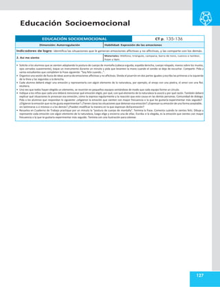 Educación Socioemocional
127
EDUCACIÓN SOCIOEMOCIONAL CT p. 135-136
Dimensión: Autorregulación Habilidad: Expresión de las emociones
Indicadores de logro: Identifica las situaciones que le generan emociones aflictivas y no aflictivas, y las comparte con los demás.
2. Así me siento
Materiales: Xilófono, triángulo, campana, barra de tono, cuenco o tambor,
hojas y lápiz.
• Solicite a los alumnos que se sienten adoptando la postura de cuerpo de montaña (cabeza erguida, espalda derecha, cuerpo relajado, manos sobre los muslos,
ojos cerrados suavemente), toque un instrumento durante un minuto y pida que levanten la mano cuando el sonido se deje de escuchar. Compartir. Pida a
varios estudiantes que completen la frase siguiente: “Soy feliz cuando…”.
• Organice una sesión de lluvia de ideas acerca de emociones aflictivas y no aflictivas. Divida el pizarrón en dos partes iguales y escriba las primeras a la izquierda
de la línea y las segundas a la derecha.
• Cada alumno deberá elegir una emoción y representarla con algún elemento de la naturaleza, por ejemplo, el enojo con una piedra, el amor con una flor,
etcétera.
• Una vez que todos hayan elegido un elemento, se reunirán en pequeños equipos sentándose de modo que cada equipo forme un círculo.
• Indique a los niños que cada uno deberá mencionar qué emoción eligió, por qué, con qué elemento de la naturaleza la asoció y por qué razón. También deberá
explicar qué situaciones le provocan esa emoción, cómo la expresa regularmente y la reacción que esto causa en las demás personas. Comunidad de diálogo.
Pida a los alumnos que respondan lo siguiente: ¿eligieron la emoción que sienten con mayor frecuencia o la que les gustaría experimentar más seguido?
¿Eligieron la emoción que no les gusta experimentar? ¿Tienen claras las situaciones que detonan esa emoción? ¿Expresan su emoción de una forma aceptable,
sin lastimarse a sí mismos o a los demás? ¿Pueden modificar la manera en la que expresan dichaemoción?
• Resuelva en Cuaderno de Trabajo practique por un minuto la “postura de cuerpo de montaña”. Termina la frase. Comenta cuándo te sientes feliz. Dibuje y
represente cada emoción con algún elemento de la naturaleza, luego elige y encierra una de ellas. Escriba si la elegida, es la emoción que sientes con mayor
frecuencia o la que te gustaría experimentar más seguido. Termina con una ilustración para colorear.
 