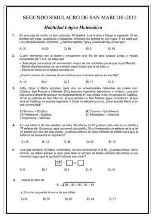 SEGUNDO SIMULACRO DE SAN MARCOS -2015
Habilidad Lógico Matemática
1. En una caja de cartón se han colocado 30 tarjetas. Luis le dice a Diego lo siguiente: Si las
tarjetas son rojas, cuadradas y pequeñas, entonces las tarjetas no son rojas. Si se sabe que
Luis siempre miente, entonces, ¿cuántas tarjetas rojas y cuadradas hay en la caja?
A) 30 B) 20 C) 10 D) 5 E) 15
2. Cuatro hermanos van al teatro y encuentran una fila de seis butacas juntas y vacías
numeradas del 1 al 6. Se sabe que
– Alan eligió una butaca con numeración mayor en dos unidades que la que ocupó Braulio;
– Daniel eligió la butaca con un número impar mayor que la de Alan; y
– Carlos se sentó en la butaca número uno
¿Cuánto suman los números de las butacas que quedaron vacías en esa fila?
A) 10 B) 5 C) 7 D) 11 E) 9
3. Kelly, Omar y Marta estudian, cada uno, en universidades diferentes las cuales son:
Católica, San Marcos y Villarreal. Ellos estudian ingeniería, periodismo y turismo, cada uno
una carrera diferente aunque no necesariamente en ese orden. Kelly no estudia en Católica;
Omar no estudia en San Marcos; el que estudia en San Marcos sigue periodismo; el que
está en Católica no estudia ingeniería y Omar no estudia turismo. ¿Qué estudia Marta y en
qué universidad?
A) Turismo – Católica B) Turismo – San Marcos
C) Periodismo – Católica D) Periodismo – Villarreal
E) Ingeniería – Villarreal
4. En una balanza de dos platillos, se tiene 38 esferas de 25 gramos cada una en un platillo y
77 esferas de 10 gramos cada una en el otro platillo. Si un intercambio de esferas es una de
un platillo por una del otro platillo, ¿cuántas esferas se debe cambiar de platillo para que la
balanza se encuentre en equilibrio?
A) 16 B) 12 C) 8 D) 14 E) 10
5. Una caja contiene 12 fichas numeradas, con los números del 5 al 16. ¿Cuántas fichas, como
mínimo, se deben extraer al azar para tener la certeza de haber extraído dos fichas cuyos
números hagan que la igualdad indicada sea cierta?
A) 9 B) 7 C) 8 D) 6 E) 10
6. Calcule el valor de
8139363330E 
y dé como respuesta la suma de sus cifras.
A) 23 B) 18 C) 20 D) 24 E) 15
 