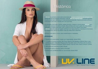 Histórico

A UV Line é a primeira marca latino-americana de roupas e acessórios com proteção solar.
Nossos tecidos tecnológicos bloqueiam mais de 98% da radiação solar, proteção garanti-
da pelos testes que realizamos em laboratórios na Austrália. Fazemos produtos bonitos e
confortáveis para toda a família para uso ao ar livre.

As camisetas, bermudas, biquínis, saídas de banho, chapéus e outras peças UV Line com-
binam com pessoas de todas as idades. São perfeitas para quem gosta de praia, pratica
esportes ou simplesmente quer curtir a vida ao ar livre com saúde e bem-estar.
A UV Line está em todas as regiões do Brasil, com lojas próprias e revendas em farmácias
de manipulação, clínicas de estética, lojas de moda praia e esportiva.

Conheça mais sobre a marca, seus investimentos e resultados.

DIFERENCIAIS

• Pioneira em comercializar roupas com fotoproteção, desde 2003;
• 11 pontos de venda exclusiva: São Paulo: Moema, Vila Madalena, Market Place, Lapa,
  Jardins, Iguatemi Alphaville, Shopping Rio Preto, São José do Rio Preto. Rio de Janeiro:
  Ipanema e Shopping Downtown. Espirito Santo: Praia do canto, Vitória. Paraná: Curitiba;
• 400 pontos de revenda em todo o Brasil;
• Exportação para a América Latina e Portugal;
• Investimento de R$ 600.000 em comunicação desde 2009.
 