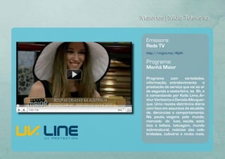 Matérias | Mídia Televisiva


  Emissora:
  Rede TV
  http://migre.me/4fjzN

  Programa:
  Manhã Maior

  Programa      com     variedades,
  informação, entretenimento e
  prestação de serviço que vai ao ar
  de segunda a sexta-feira, às 9h, e
  é comandando por Keila Lima, Ar-
  thur Veríssimo e Daniela Albuquer-
  que. Uma revista eletrônica diária
  com foco em assuntos da atualida-
  de, denúncias e comportamento.
  Na pauta, viagens pelo mundo,
  mercado do luxo, saúde, esté-
  tica e beleza, tatuagem, mundo
  sobrenatural, notícias das cele-
  bridades, culinária e muito mais.
 