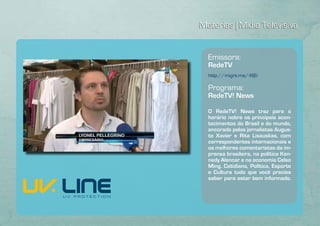 Matérias | Mídia Televisiva


  Emissora:
  RedeTV
  http://migre.me/4fjEi

  Programa:
  RedeTV! News

  O RedeTV! News traz para o
  horário nobre os principais acon-
  tecimentos do Brasil e do mundo,
  ancorado pelos jornalistas Augus-
  to Xavier e Rita Lisauskas, com
  correspondentes internacionais e
  os melhores comentaristas da im-
  prensa brasileira, na política Ken-
  nedy Alencar e na economia Celso
  Ming. Cotidiano, Política, Esporte
  e Cultura tudo que você precisa
  saber para estar bem informado.
 