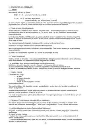 4 – ORGANISATION de la VIE SCOLAIRE
4.1 – Horaires
Les horaires du lycée sont les suivants :
          8 h 20 – 12 h 15 : lundi, mardi, mercredi, jeudi, vendredi

          13 h 40 – 17 h 35 : lundi, mardi, jeudi, vendredi
                              et exceptionnellement, pour certaines classes le mercredi.
En raison d’un choix d’option ou d’impératifs d’utilisation de salles, la direction se réserve la possibilité de placer des cours sur la
plage horaire du midi ou en fin de journée, en tenant compte des contraintes de restauration et de transport.

4.2 - Usage des locaux et conditions d’accès
Place de la République, les élèves utilisant des vélos, mobylettes, motos … doivent mettre pied à terre à l’entrée de l’impasse
Ricordais pour des raisons de sécurité principalement vis à vis des plus jeunes. Ces deux roues doivent être stationnés aux
emplacements prévus.
Sur les deux sites, République et Châteaubriant, les lycéens ou étudiants ne doivent pas stationner leur véhicule sur les parkings
réservés au personnel de l’établissement, et en début de demi-journée, ils doivent entrer immédiatement dans l’enceinte du lycée
afin de libérer les abords.
Pour des raisons de sécurité, les portails d’accès peuvent être maintenus fermés à certaines heures.
Les élèves ne doivent pas stationner dans les couloirs des bâtiments scolaires.
Les locaux et les espaces communs de l’établissement sont propriétés privées. Toute intrusion de personnes non autorisées est
strictement interdite.
Le Directeur est à tout moment le responsable de la sécurité des personnes et des biens.

4.3 - Tenue et comportement
Une tenue correcte est demandée : il n’est guère possible d’édicter des règles précises dans ce domaine et il est fait confiance aux
élèves et à leurs familles pour rester dans les limites du bon goût et de la discrétion.
Il est demandé aux élèves de venir en classe dans une tenue simple et appropriée.
Les élèves ne porteront ni casquette, ni bonnet, ni chapeau, … à l’intérieur des bâtiments scolaires.
Les élèves accepteront les remarques qui leur seront faites et pourront se voir demander de changer de tenue.
Le Directeur se réserve le droit de refuser l’accès aux salles de classe à l’élève qui aurait une tenue particulièrement provocante.

4.4 - Hygiène – Sécurité
L’introduction et/ou l’usage :
          - de tabac,
          - de boissons alcoolisées,
          - de stupéfiants,
          - d’objets, de produits dangereux ou nocifs
sont formellement interdits.
Tout acte de vandalisme et de dégradation volontaire sera passible d’une sanction sévère. Les familles se verront facturer le
montant des dégradations.
Les élèves doivent contribuer à la propreté des lieux. Ils utiliseront les poubelles mises à leur disposition, dans le respect du
personnel d’entretien, et également du cadre de vie du lycée.
Il est interdit d’emporter en classe gobelets, boîtes et bouteilles de boissons ainsi que de manger ou mâcher du chewing-gum dans
les bâtiments scolaires.

4.5 - Signalement d’incidents graves, violences et délits en milieu scolaire
Dans le cadre des circulaire et convention signées avec les services de l’Etat, les actes qui relèvent d’une procédure pénale :
violences, délits, maltraitance, absentéisme grave … feront l’objet d’un signalement aux autorités judiciaires et académiques.

4.6 - Activités pédagogiques, en situation d’autonomie dans l’établissement
Les lycéens peuvent être conduits à être en situation d’autonomie pour la réalisation d’activités pédagogiques à l’intérieur de
l’établissement.
Un dispositif particulier s’applique :
1 - Le lycéen doit indiquer au professeur concerné par l’activité, en début de séquence, le lieu ou se déroulera son activité. Il
remplira une fiche spéciale.
2 - Lors de la séquence en autonomie, le lycéen sera sous l’autorité du chef d’établissement et devra se conformer aux dispositions
générales du règlement intérieur.
                                                                    3/6
 