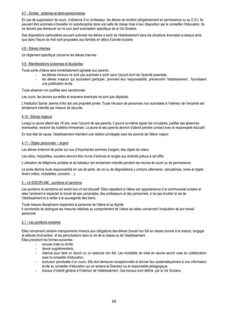 4.7 - Sorties : externes et demi-pensionnaires
En cas de suppression de cours, d’absence d’un professeur, les élèves se rendent obligatoirement en permanence ou au C.D.I. Ils
peuvent être autorisés à travailler en autodiscipline dans une salle de classe mise à leur disposition par le conseiller d’éducation. Ils
ne doivent pas demeurer sur la cour sauf autorisation spécifique de la Vie Scolaire.
Des dispositions particulières pouvant autoriser les élèves à sortir de l’établissement dans les situations énoncées ci-dessus ainsi
que dans l’heure de midi sont proposées aux familles en début d’année scolaire.

4.8 - Elèves internes
Un règlement spécifique concerne les élèves internes.

4.9 - Manifestations lycéennes et étudiantes
Toute sortie d’élève sera immédiatement signalée aux parents :
         - les élèves mineurs ne sont pas autorisés à sortir sans l’accord écrit de l’autorité parentale,
         - les élèves majeurs qui souhaitent participer, prennent leur responsabilité, préviennent l’établissement , fournissent
               une justification écrite.
Toute absence non justifiée sera sanctionnée.
Les cours, les devoirs surveillés et examens éventuels ne sont pas déplacés.
L’Institution Sainte Jeanne d’Arc est une propriété privée. Toute intrusion de personnes non autorisées à l’intérieur de l’enceinte est
strictement interdite par mesure de sécurité.

4.10 - Elèves majeurs
Lorsqu’un jeune atteint ses 18 ans, avec l’accord de ses parents, il pourra lui-même signer les circulaires, justifier ses absences
éventuelles, recevoir les bulletins trimestriels. Le jeune et ses parents devront d’abord prendre contact avec le responsable éducatif.
En tout état de cause, l’établissement maintient une relation privilégiée avec les parents de l’élève majeur.

4.11 - Objets personnels – argent
Les élèves éviteront de porter sur eux d’importantes sommes d’argent, des objets de valeur.
Les vélos, mobylettes, scooters devront être munis d’antivols et rangés aux endroits prévus à cet effet.
L’utilisation de téléphone portable et de baladeur est strictement interdite pendant les heures de cours ou de permanence.
Le lycée décline toute responsabilité en cas de perte, de vol ou de dégradations y compris vêtements, calculatrices, livres et objets
divers (vélos, mobylettes, scooters …).

5 – LA DISCIPLINE : punitions et sanctions
Les punitions et sanctions ont avant tout un but éducatif. Elles rappellent à l’élève son appartenance à la communauté scolaire et
elles l’amènent à respecter le travail de ses camarades, des professeurs et des personnels, à ne pas troubler la vie de
l’établissement et à veiller à la sauvegarde des biens.
Toute mesure disciplinaire respectera la personne de l’élève et sa dignité.
Il conviendra de distinguer les mesures relatives au comportement de l’élève de celles concernant l’évaluation de son travail
personnel.

5.1 - Les punitions scolaires

Elles concernent certains manquements mineurs aux obligations des élèves (travail non fait en classe comme à la maison, langage
et attitude incorrectes) et les perturbations dans la vie de la classe ou de l’établissement.
Elles prendront les formes suivantes :
           - excuse orale ou écrite,
           - devoir supplémentaire,
           - retenue pour faire un devoir ou un exercice non fait. Les modalités de mise en œuvre seront vues en collaboration
                avec le conseiller d’éducation,
           - exclusion ponctuelle d’un cours. Elle doit demeurer exceptionnelle et donner lieu systématiquement à une information
                écrite au conseiller d’éducation qui en avisera le Directeur ou le responsable pédagogique.
           - travaux d’intérêt général à l’intérieur de l’établissement. Ces travaux sont définis par la Vie Scolaire.




                                                                   4/6
 