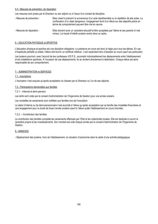 5.4 - Mesures de prévention, de réparation
Les mesures sont prises par le Directeur ou son adjoint ou à l’issue d’un conseil de discipline.
- Mesures de prévention :                 Elles visent à prévenir la survenance d’un acte répréhensible ou la répétition de tels actes. La
                                          confiscation d’un objet dangereux, l’engagement écrit d’un élève sur des objectifs précis en
                                          terme de comportement peuvent être mis en œuvre.

- Mesures de réparation :                 Elles doivent avoir un caractère éducatif et être acceptées par l’élève et ses parents s’il est
                                          mineur. Le travail d’intérêt scolaire rentre dans ce cadre.


6 – EDUCATION PHYSIQUE et SPORTIVE

L’éducation physique et sportive est une discipline obligatoire. La présence en cours est donc la règle pour tous les élèves. En cas
d’inaptitude partielle ou totale, l’élève doit fournir un certificat médical ; il est cependant tenu d’assister au cours (sauf cas particulier).
Les lycéens pourront, avec l’accord de leur professeur d’E.P.S., accomplir individuellement les déplacements entre l’établissement
et les installations sportives. A l’occasion de ces déplacements, ils se rendent directement à destination. Chaque élève est alors
responsable de son comportement.


7 – ADMINISTRATION et SERVICES
7.1 - Inscriptions
L’inscription n’est acquise qu’après acceptation du dossier par le Directeur ou l’un de ses adjoints.

7.2 - Participations demandées aux familles
7.2.1 – Internat et demi-pension
Les tarifs sont votés par le conseil d’administration de l’Organisme de Gestion pour une année scolaire.
Les modalités de versements sont notifiées aux familles lors de l’inscription.
Le statut d’interne ou de demi-pensionnaire n’est accordé à l’élève qu’après acceptation par sa famille des modalités financières et
vaut engagement pour la durée de toute l’année scolaire (sauf si l’élève quitte l’établissement en cours d’année).

7.2.2. – Contribution des familles
La contribution des familles complète les versements effectués par l’Etat et les collectivités locales. Elle est destinée à couvrir le
caractère propre et les investissements. Son montant est voté chaque année par le conseil d’administration de l’Organisme de
Gestion.

8 - ANNEXES

- Déplacement des lycéens, hors de l’établissement, en situation d’autonomie dans le cadre d’une activité pédagogique.




                                                                      6/6
 