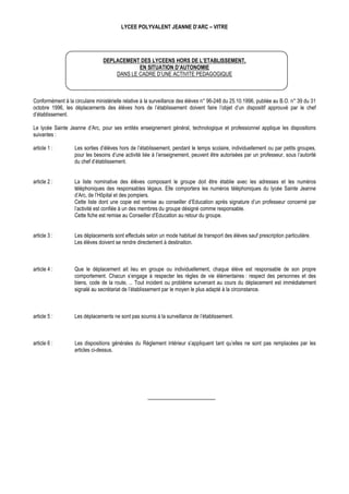 LYCEE POLYVALENT JEANNE D’ARC – VITRE




                                DEPLACEMENT DES LYCEENS HORS DE L’ETABLISSEMENT,
                                            EN SITUATION D’AUTONOMIE
                                    DANS LE CADRE D’UNE ACTIVITE PEDAGOGIQUE



Conformément à la circulaire ministérielle relative à la surveillance des élèves n° 96-248 du 25.10.1996, publiée au B.O. n° 39 du 31
octobre 1996, les déplacements des élèves hors de l’établissement doivent faire l’objet d’un dispositif approuvé par le chef
d’établissement.

Le lycée Sainte Jeanne d’Arc, pour ses entités enseignement général, technologique et professionnel applique les dispositions
suivantes :

article 1 :        Les sorties d’élèves hors de l’établissement, pendant le temps scolaire, individuellement ou par petits groupes,
                   pour les besoins d’une activité liée à l’enseignement, peuvent être autorisées par un professeur, sous l’autorité
                   du chef d’établissement.


article 2 :        La liste nominative des élèves composant le groupe doit être établie avec les adresses et les numéros
                   téléphoniques des responsables légaux. Elle comportera les numéros téléphoniques du lycée Sainte Jeanne
                   d’Arc, de l’Hôpital et des pompiers.
                   Cette liste dont une copie est remise au conseiller d’Education après signature d’un professeur concerné par
                   l’activité est confiée à un des membres du groupe désigné comme responsable.
                   Cette fiche est remise au Conseiller d’Education au retour du groupe.


article 3 :        Les déplacements sont effectués selon un mode habituel de transport des élèves sauf prescription particulière.
                   Les élèves doivent se rendre directement à destination.



article 4 :        Que le déplacement ait lieu en groupe ou individuellement, chaque élève est responsable de son propre
                   comportement. Chacun s’engage à respecter les règles de vie élémentaires : respect des personnes et des
                   biens, code de la route, ... Tout incident ou problème survenant au cours du déplacement est immédiatement
                   signalé au secrétariat de l’établissement par le moyen le plus adapté à la circonstance.



article 5 :        Les déplacements ne sont pas soumis à la surveillance de l’établissement.



article 6 :        Les dispositions générales du Règlement intérieur s’appliquent tant qu’elles ne sont pas remplacées par les
                   articles ci-dessus.
 