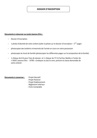 DOSSIER D’INSCRIPTION




Documents à retourner au Lycée Jeanne d’Arc :

    -   Dossier d’inscription

    -   1 photo d’identité de votre enfant (coller la photo sur le dossier d’inscription – 1ère page)

    -   photocopies des bulletins trimestriels de l'année en cours en votre possession

    -   photocopie du livret de famille (photocopier les différentes pages sur la composition de la famille)

    -   1 chèque de 8 € pour frais de dossier, et 1 chèque de 77 € d’arrhes libellés à l’ordre de
        « OGEC Jeanne d’Arc - VITRE » (indiquer au dos le nom, prénom et classe demandée de
        votre enfant)




Documents à conserver :         . Projet Educatif
                                . Projet Pastoral
                                . Projet Etablissement
                                . Règlement Intérieur
                                . Fiche Comptable
 