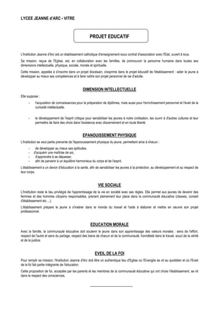 LYCEE JEANNE d’ARC - VITRE



                                                     PROJET EDUCATIF


L'Institution Jeanne d'Arc est un établissement catholique d'enseignement sous contrat d'association avec l'Etat, ouvert à tous.
Sa mission, reçue de l'Eglise, est, en collaboration avec les familles, de promouvoir la personne humaine dans toutes ses
dimensions intellectuelle, physique, sociale, morale et spirituelle.
Cette mission, appelée à s'inscrire dans un projet diocésain, s'exprime dans le projet éducatif de l'établissement : aider le jeune à
développer au mieux ses compétences et à faire naître son projet personnel de vie d'adulte.


                                                DIMENSION INTELLECTUELLE
Elle suppose :
      -    l'acquisition de connaissances pour la préparation de diplômes, mais aussi pour l'enrichissement personnel et l'éveil de la
           curiosité intellectuelle,

      -    le développement de l'esprit critique pour sensibiliser les jeunes à notre civilisation, les ouvrir à d'autres cultures et leur
           permettre de faire des choix dans l'existence avec discernement et en toute liberté.


                                                EPANOUISSEMENT PHYSIQUE
L'Institution se veut partie prenante de l'épanouissement physique du jeune, permettant ainsi à chacun :
      -    de développer au mieux ses aptitudes,
      -   d'acquérir une maîtrise de soi,
      -    d'apprendre à se dépasser,
      -    afin de parvenir à un équilibre harmonieux du corps et de l'esprit.
L'établissement a un devoir d'éducation à la santé, afin de sensibiliser les jeunes à la protection, au développement et au respect de
leur corps.


                                                            VIE SOCIALE
L'Institution reste le lieu privilégié de l'apprentissage de la vie en société avec ses règles. Elle permet aux jeunes de devenir des
femmes et des hommes citoyens responsables, prenant pleinement leur place dans la communauté éducative (classes, conseil
d'établissement etc ...).
L'établissement prépare le jeune à s'insérer dans le monde du travail et l'aide à élaborer et mettre en oeuvre son projet
professionnel.


                                                      EDUCATION MORALE
Avec la famille, la communauté éducative doit soutenir le jeune dans son apprentissage des valeurs morales : sens de l'effort,
respect de l'autre et sens du partage, respect des biens de chacun et de la communauté, honnêteté dans le travail, souci de la vérité
et de la justice.


                                                         EVEIL DE LA FOI
Pour remplir sa mission, l'Institution Jeanne d'Arc doit être un authentique lieu d'Eglise où l'Evangile se vit au quotidien et où l'Eveil
de la foi fait partie intégrante de l'éducation.
Cette proposition de foi, acceptée par les parents et les membres de la communauté éducative qui ont choisi l'établissement, se vit
dans le respect des consciences.
 