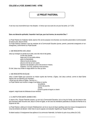 COLLEGE et LYCEE JEANNE D’ARC - VITRE



                                                 LE PROJET PASTORAL



A ceci tous vous reconnaîtront pour mes disciples : à l’amour que vous aurez les uns pour les autres. (Jn 13,35)




Dans une démarche spirituelle, l’essentiel n’est-il pas, pour tout homme, de rencontrer Dieu ?


Le Projet Pastoral de l’Institution Sainte Jeanne d’Arc est de proposer et de favoriser une rencontre personnelle et communautaire
de chacun avec Jésus le Christ.
Ce Projet Pastoral s’adresse à tous les membres de la Communauté Educative (jeunes, parents, personnels enseignants et non-
enseignants), conformément au Projet Educatif.


  UNE RENCONTRE AVEC JESUS
Jésus qui enseigne en paroles et en actes, avec des mots et des gestes,
                   s’invite chez Zachée,
                   laisse venir à lui les petits enfants,
                   parle à la Samaritaine,
                   côtoie et touche les lépreux,
                   pleure la mort de son ami Lazare,
                   apprend à ses disciples à prier et les envoie en mission,
                   suspendu à la Croix, pardonne à ses bourreaux.
En bref, Jésus nous révèle le visage attirant d’un Dieu qui aime.


  UNE RENCONTRE EN EGLISE :
Jésus a fondé l’Eglise pour poursuivre sa mission auprès des hommes. L’Eglise, c’est Jésus continué, comme le disait Sainte
Jeanne d’Arc qui répondit à son Inquisiteur :
« M’est avis que Jésus et l’Eglise, c’est tout un ».
Le Projet Pastoral veut montrer le visage d’une Eglise en marche,
                                                     accueillante,
                                                     proche des pauvres,
                                                     priante,
                                                     ouvrant la parole et traçant un chemin
exigeant, malgré toutes les faiblesses de ses membres.


  A L’INSTITUTION SAINTE JEANNE D’ARC :
A Jeanne d’Arc, l’Equipe Pastorale propose, au nom de la Communauté Educative, tout au long de l’année, que des temps et des
lieux favorisent cette rencontre avec Jésus le Christ en Eglise, en lien avec les orientations pastorales du Diocèse de Rennes et du
Doyenné de Vitré.

Le Projet Pastoral, validé par le Conseil d’Etablissement, est mis en œuvre de façon spécifique selon les niveaux d’enseignement et
à tous les échelons de décision. Cette mise en œuvre suppose une évaluation régulière par l’Equipe Pastorale.

Ils étaient assidus à l’enseignement des apôtres et à la communion fraternelle, à la fraction du pain et aux prières (Ac 2,42).
 