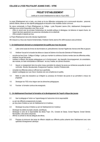 COLLEGE et LYCEE POLVYALENT JEANNE D’ARC – VITRE


                                                 PROJET D’ETABLISSEMENT
                                       (validé par le conseil d’établissement en date du 18 juin 2002)


Le projet d'Etablissement est un texte, une charte qui lie les différentes composantes de la communauté éducative : personnel,
parents d'élèves, élèves sur des objectifs pédagogiques et éducatifs et des modalités d'action communs.
De nature contractuelle, le Projet d'Établissement du Collège - Lycée Polyvalent Jeanne d'Arc, établissement d'enseignement
catholique sous contrat d'association avec l'Etat, se doit
- d'être en accord avec les principes fondamentaux de neutralité politique et idéologique, de tolérance et respect d'autrui, de
     respect des biens appartenant aux personnes individuelles et à la collectivité
- d'être accepté et respecté par tous.
Le Projet d'Établissement devra être réévalué régulièrement.
Afin d'assurer au mieux ses missions fondamentales, l'Institution Sainte Jeanne d'Arc définit plusieurs axes prioritaires

1 - Un établissement donnant un enseignement de qualité pour tous les jeunes

1-1         Lutter contre toutes les formes de discriminations et, particulièrement, favoriser l'égalité des chances entre filles et garçons

1-2         Améliorer l'accueil et la réussite des élèves en classe de Sixième et de Seconde Générale et Professionnelle
-      accroître les liens Ecole - Collège et Collège - Lycée pour maintenir la cohérence d'actions menées dans les différentes entités,
-      améliorer l'accueil des jeunes,
-      mobiliser la réflexion des équipes pédagogiques sur le fonctionnement : des dispositifs d'accompagnement, de consolidation,
       des modules, de l'aide individualisée en définissant : les buts, finalités, les rythmes d'évolution.

1- 3        Assurer un enseignement dans les autres niveaux permettant de préparer les jeunes aux échéances auxquelles ils seront
            confrontés : Brevets, Baccalauréats, Enseignement Supérieur, Insertion Professionnelle.
-      consolider les différentes séries en affirmant leurs spécificités,
-      adapter la pédagogie pour que chacun réussisse avec ses compétences et qualités,

1-4         Mettre en place des évaluations qui s'intègrent au processus de formation des jeunes et qui permettent à chacun de
            progresser.

1-5         Développer les TICE et les intégrer dans les démarches pédagogiques.

1-6         Favoriser la formation continue des enseignants.



2 - Un établissement favorisant la formation et le développement de l’esprit critique des jeunes

2-1         Axer la pédagogie et l’action sur l’apprentissage de l’autonomie et de la responsabilité
-      au sein des différents enseignements et projets,
-      par des prises d’initiative au sein de l’établissement et à l’extérieur,

2-2         Développer les prises d’initiative au sein de l’établissement et à l’extérieur
-      Développer les ateliers et projets culturels, scientifiques,
-      Développer le sens de la responsabilité des élèves Foyer, CVL, Conseils de Classe, Conseil Régional, Conseil Général,
       Municipalité, à des actions citoyennes,
-      Affirmer et conforter le rôle des délégués des élèves,

2-3         Proposer et promouvoir des temps de réflexion adaptés aux différents publics présents dans l’établissement avec notre
            spécificité d’enseignement catholique



                                                                                                                                      …/ …
 