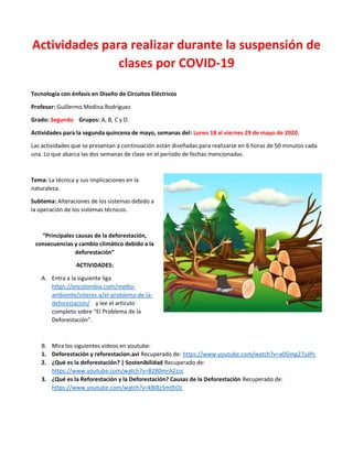 Actividades para realizar durante la suspensión de
clases por COVID-19
Tecnología con énfasis en Diseño de Circuitos Eléctricos
Profesor: Guillermo Medina Rodríguez
Grado: Segundo Grupos: A, B, C y D.
Actividades para la segunda quincena de mayo, semanas del: Lunes 18 al viernes 29 de mayo de 2020.
Las actividades que se presentan a continuación están diseñadas para realizarse en 6 horas de 50 minutos cada
una. Lo que abarca las dos semanas de clase en el periodo de fechas mencionadas.
Tema: La técnica y sus implicaciones en la
naturaleza.
Subtema: Alteraciones de los sistemas debido a
la operación de los sistemas técnicos.
“Principales causas de la deforestación,
consecuencias y cambio climático debido a la
deforestación”
ACTIVIDADES:
A. Entra a la siguiente liga
https://encolombia.com/medio-
ambiente/interes-a/el-problema-de-la-
deforestacion/ y lee el articulo
completo sobre “El Problema de la
Deforestación”.
B. Mira los siguientes videos en youtube:
1. Deforestación y reforestacion.avi Recuperado de: https://www.youtube.com/watch?v=a0Gmg27uJPc
2. ¿Qué es la deforestación? | Sostenibilidad Recuperado de:
https://www.youtube.com/watch?v=B2B0mrA2zzc
3. ¿Qué es la Reforestación y la Deforestación? Causas de la Deforestación Recuperado de:
https://www.youtube.com/watch?v=kBI8z5mtEOc
 