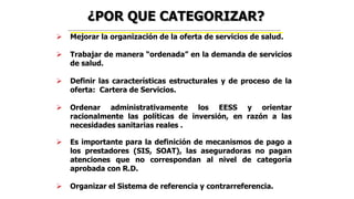 Mejorar la organización de la oferta de servicios de salud.
 Trabajar de manera “ordenada” en la demanda de servicios
de salud.
 Definir las características estructurales y de proceso de la
oferta: Cartera de Servicios.
 Ordenar administrativamente los EESS y orientar
racionalmente las políticas de inversión, en razón a las
necesidades sanitarias reales .
 Es importante para la definición de mecanismos de pago a
los prestadores (SIS, SOAT), las aseguradoras no pagan
atenciones que no correspondan al nivel de categoría
aprobada con R.D.
 Organizar el Sistema de referencia y contrarreferencia.
¿POR QUE CATEGORIZAR?
 